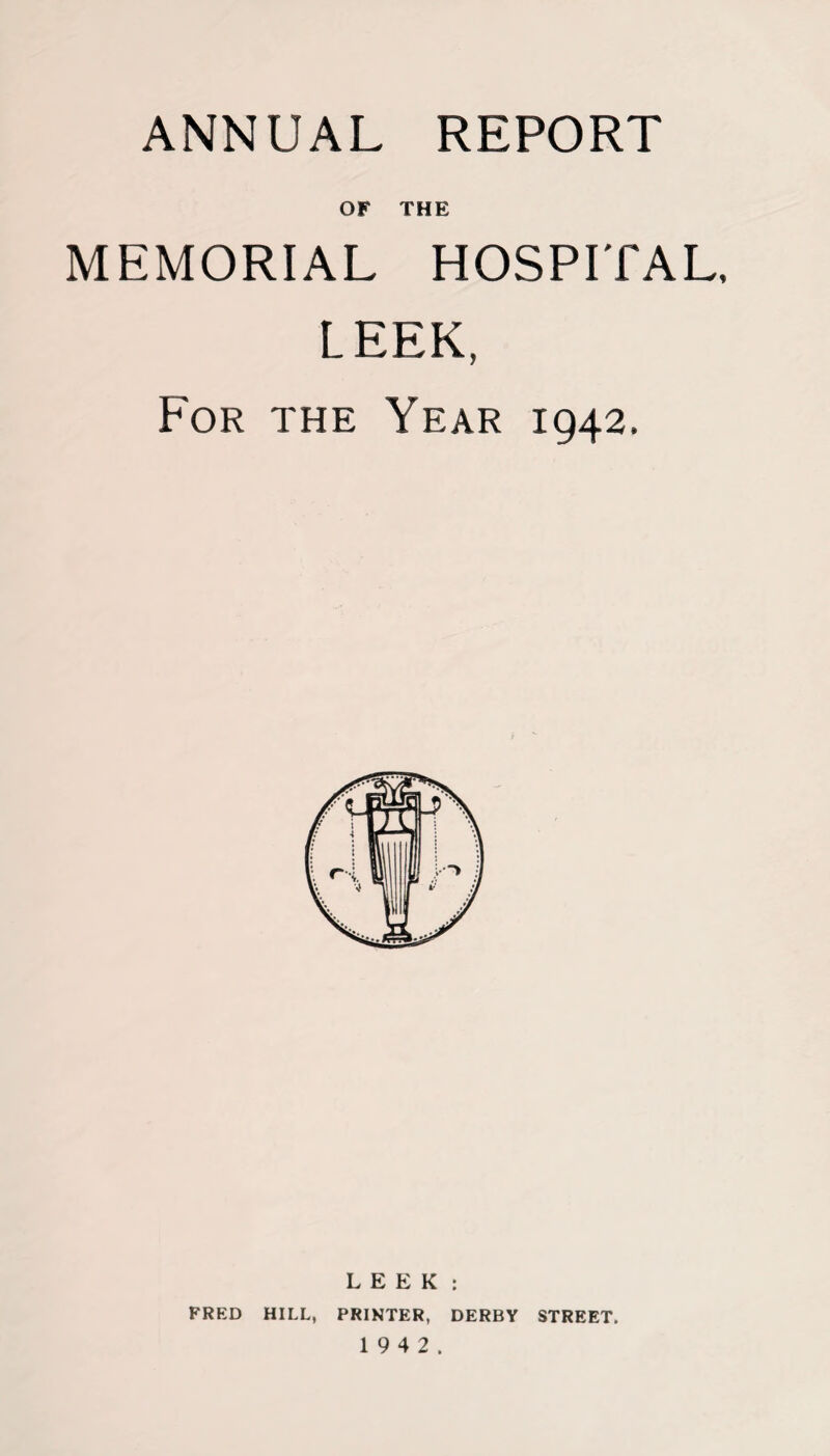 ANNUAL REPORT or THE MEMORIAL HOSPITAL, LEEK, For the Year 1942, LEEK: FRED HILL, PRINTER, DERBY STREET. 1 9 4 2.