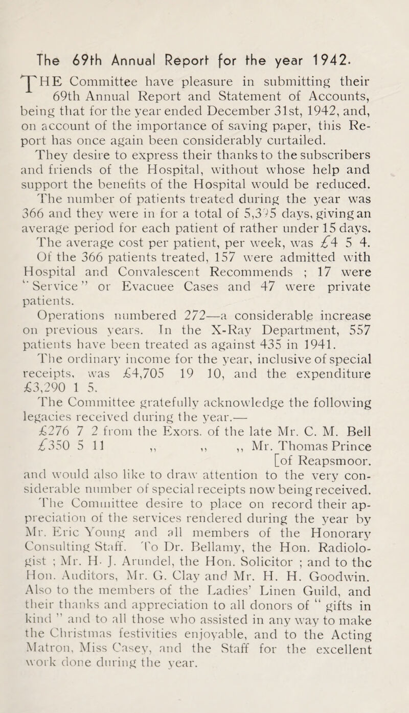 The 69fh Annual Report for the year 1942. HE Committee have pleasure in submitting their 69th Annual Report and Statement of Accounts, being that for the year ended December 31st, 1942, and, on account of the importance of saving paper, this Re¬ port has once again been considerably curtailed. They desire to express their thanks to the subscribers and friends of the Hospital, without whose help and support the benelits of the Hospital would be reduced. The number of patients treated during the year was 366 and they were in for a total of 5,3 V5 days, giving an average period for each patient of rather under 15 days. The average cost per patient, per week, was £*\ 5 4. Of the 366 patients treated, 157 were admitted with Hospital and Convalescent Recommends ; 17 were '' Service ” or Evacuee Cases and 47 were private patients. Operations numbered 272—a considerable increase on previous years. In the X-Ray Department, 557 patients have been treated as against 435 in 1941. The ordinary income for the year, inclusive of special receipts, was £4,705 19 10, and the expenditure £3,290 1 5. The Committee gratefully acknowledge the following legacies received during the year.— £276 7 2 from the Exors. of the late Mr. C. M. Bell 77350 5 11 ,, Mr. Thomas Prince [of Reapsmoor. and would also like to draw attention to the very con¬ siderable number of special receipts now being received. 'The Committee desire to place on record their ap¬ preciation of the services rendered during the year by Mr. Eric Young and all members of the Honorary Consulting Staff. To Dr. Bellamy, the Hon. Radiolo¬ gist ; Mr. H- J. Arundel, the Hon. Solicitor ; and to the Hon. Auditors, Mr. G. Clay and Mr. H. H. Goodwin. Also to the members of the Ladies’ Linen Guild, and their thanks and appreciation to all donors of “ gifts in kind ” and to all those who assisted in any way to make the Christmas festivities enjoyable, and to the Acting Matron, Miss Casey, and the Staff for the excellent work done during the year.