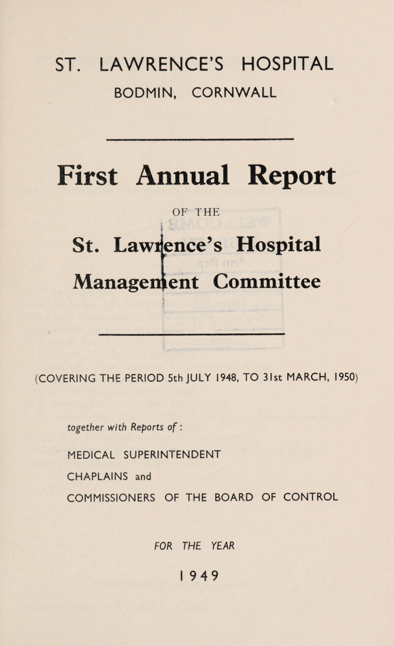BODMIN, CORNWALL First Annual Report OF THE St. Lawi dice’s Hospital Management Committee (COVERING THE PERIOD 5th JULY 1948, TO 31st MARCH, 1950) together with Reports of: MEDICAL SUPERINTENDENT CHAPLAINS and COMMISSIONERS OF THE BOARD OF CONTROL FOR THE YEAR 1949