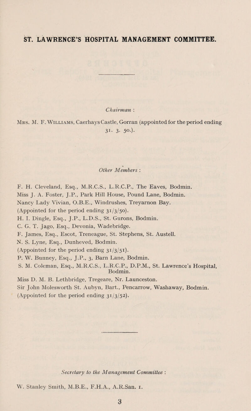 ST. LAWRENCE’S HOSPITAL MANAGEMENT COMMITTEE. Chairman : Mrs. M. F. Williams, Caerhays Castle, Gorran (appointed for the period ending 31- 3- 5°-)- Other Members : F. H. Cleveland, Esq., M.R.C.S., L.R.C.P., The Eaves, Bodmin. Miss J. A. Foster, J.P., Park Hill House, Pound Lane, Bodmin. Nancy Lady Vivian, O.B.E., Windrush.es, Treyarnon Bay. (Appointed for the period ending 31/3/50). H. I. Dingle, Esq., J.P., L.D.S., St. Gurons, Bodmin. C. G. T. Jago, Esq., Devonia, Wadebridge. F. James, Esq., Escot, Treneague, St. Stephens, St. Austell. N. S. Lyne, Esq., Dunheved, Bodmin. (Appointed for the period ending 31/3/51). P. W. Bunney, Esq., J.P., 3, Barn Lane, Bodmin. S. M. Coleman, Esq., M.R.C.S., L.R.C.P., D.P.M., St. Lawrence’s Hospital, Bodmin. Miss D. M. B. Lethbridge, Tregeare, Nr. Launceston. Sir John Molesworth St. Aubyn, Bart., Pencarrow, Washaway, Bodmin. (Appointed for the period ending 31/3/52). Secretary to the Management Committee : W. Stanley Smith, M.B.E., F.H.A., A.R.San. 1.
