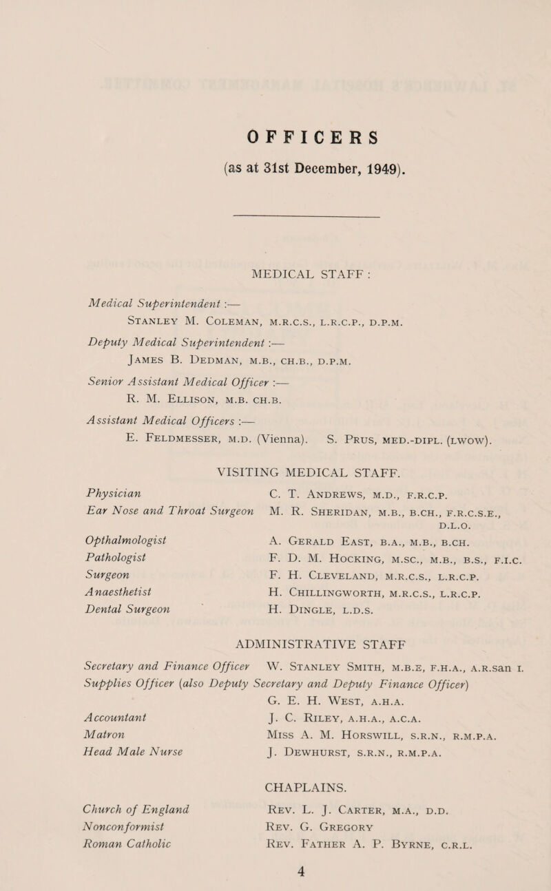 OFFICERS (as at 31st December, 1949). MEDICAL STAFF : Medical Superintendent :— Stanley M. Coleman, m.r.c.s., l.r.c.p., d.p.m. Deputy Medical Superintendent :— James B. Dedman, m.b., ch.b., d.p.m. Senior Assistant Medical Officer :— R. M. Ellison, m.b. ch.b. Assistant Medical Officers :— E. Feldmesser, m.d. (Vienna). S. Prus, med.-dipl. (lwow). VISITING MEDICAL STAFF. Physician C. T. Andrews, m.d., f.r.c.p. Ear Nose and Throat Surgeon M. R. Sheridan, m.b., b.ch., f.r.c.s.e., D.L.O. Opthalmologist Pathologist Surgeon Anaesthetist Dental Surgeon A. Gerald East, b.a., m.b., b.ch. F. D. M. Hocking, m.sc., m.b., b.s., f.i.c. F. H. Cleveland, m.r.c.s., l.r.c.p. H. Chillingworth, m.r.c.s., l.r.c.p. H. Dingle, l.d.s. ADMINISTRATIVE STAFF Secretary and Finance Officer W. Stanley Smith, m.b.e, f.h.a., A.R.san i. Supplies Officer (also Deputy Secretary and Deputy Finance Officer) Accountant Matron Head Male Nurse G. E. H. West, a.h.a. J. C. Riley, a.h.a., a.c.a. Miss A. M. Horswill, s.r.n., r.m.p.a. J. Dewhurst, s.r.n., r.m.p.a. CHAPLAINS. Rev. L. J. Carter, m.a., d.d. Rev. G. Gregory Rev. Father A. P. Byrne, c.r.l. Church of England N onconformist Roman Catholic