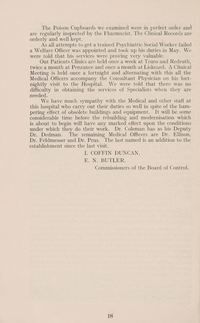 The Poison Cupboards we examined were in perfect order and are regularly inspected by the Pharmacist. The Clinical Records are orderly and well kept. As all attempts to get a trained Psychiatric Social Worker failed a Welfare Officer was appointed and took up his duties in May. We were told that his services were proving very valuable. Out Patients Clinics are held once a week at Truro and Redruth, twice a month at Penzance and once a month at Liskeard. A Clinical Meeting is held once a fortnight and alternating with this all the Medical Officers accompany the Consultant Physician on his fort¬ nightly visit to the Hospital. We were told that there was no difficulty in obtaining the services of Specialists when they are needed. We have much sympathy with the Medical and other staff at this hospital who carry out their duties so well in spite of the ham¬ pering effect of obsolete buildings and equipment. It will be some considerable time before the rebuilding and modernisation which is about to begin will have any marked effect upon the conditions under which they do their work. Dr. Coleman has as his Deputy Dr. Dedman. The remaining Medical Officers are Dr. Ellison, Dr. Feldmesser and Dr. Prus. The last named is an addition to the establishment since the last visit. I. COFFIN DUNCAN, E. N. BUTTER, Commissioners of the Board of Control.