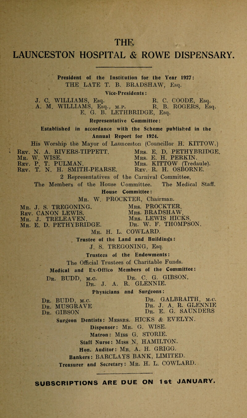 thr LAUNCESTON HOSPITAL & ROWE DISPENSARY President of the Institution for the Year 1927: THE LATE T. B. BRADSHAW, Esq. Vice=Presidents: J. O. WILLIAMS, Esq. R. C. COODE, Esq. A. M. WILLIAMS, Esq., m.p. R. B. ROGERS, Esq. E. G. B. LETHBRIDGE, Esq. Representative Committee: Established in accordance with the Scheme published in the Annual Report for 1924. His Worship the Mayor of Launceston (Councillor H. KITTOW.) Rev. N. A. RIVERS-TIPPETT. Mrs. E. D. PETHYBRIDGE. Mr. W. WISE. Mrs. E. H. PERKIN. Rev. P. T. PULMAN. Mrs. KITTOW (Tredaule). Rev. T. N. H. SMITH-PEARSE. Rev. R. H. OSBORNE. 2 Representatives of the Carnival Committee. The Members of the House Committee. The Medical Staff. House Committee: Mr. W. PROCKTER, Chairman. Mr. J. S. TREGONING. Mrs. PROCKTER. Rev. CANON LEWIS. Mrs. BRADSHAW. Mr. J. TRELEAYEN. Mrs. LEWIS HICKS. Mr. E. D. PETHYBRIDGE. Dr. W. F. THOMPSON. Mr. H. L. COWLARD. Trustee of the Land and Buildings: J. S. TREGONING, Esq. Trustees of the Endowments: The Official Trustees of Charitable Funds. Medical and ExOffico Members of the Committee: Dr. BUDD, m.o. Dr. C. G. GIBSON. Dr, J. A. R. GLENNIE. Physicians and Surgeons: Dr. BUDD, m.c. Hr, GALBRAITH, m-.c Dr. MUSGRAVE Dr. GIBSON Surgeon Dentists: Messrs. HICKS & EVELYN. Dispenser: Mr, G. WISE. Matron: Miss G. STORIE. Staff Nurse: Miss N. HAMILTON. Hon. Auditor: Mr. A. H. GRIGG. Bankers: BARCLAYS BANK, LIMITED. Treasurer and Secretary: Mr. H. L. COWLARD. Dr. J. A. R. GLENNIE Dr. E. G. SAUNDERS SUBSCRIPTIONS ARE DUE ON 1st JANUARY.