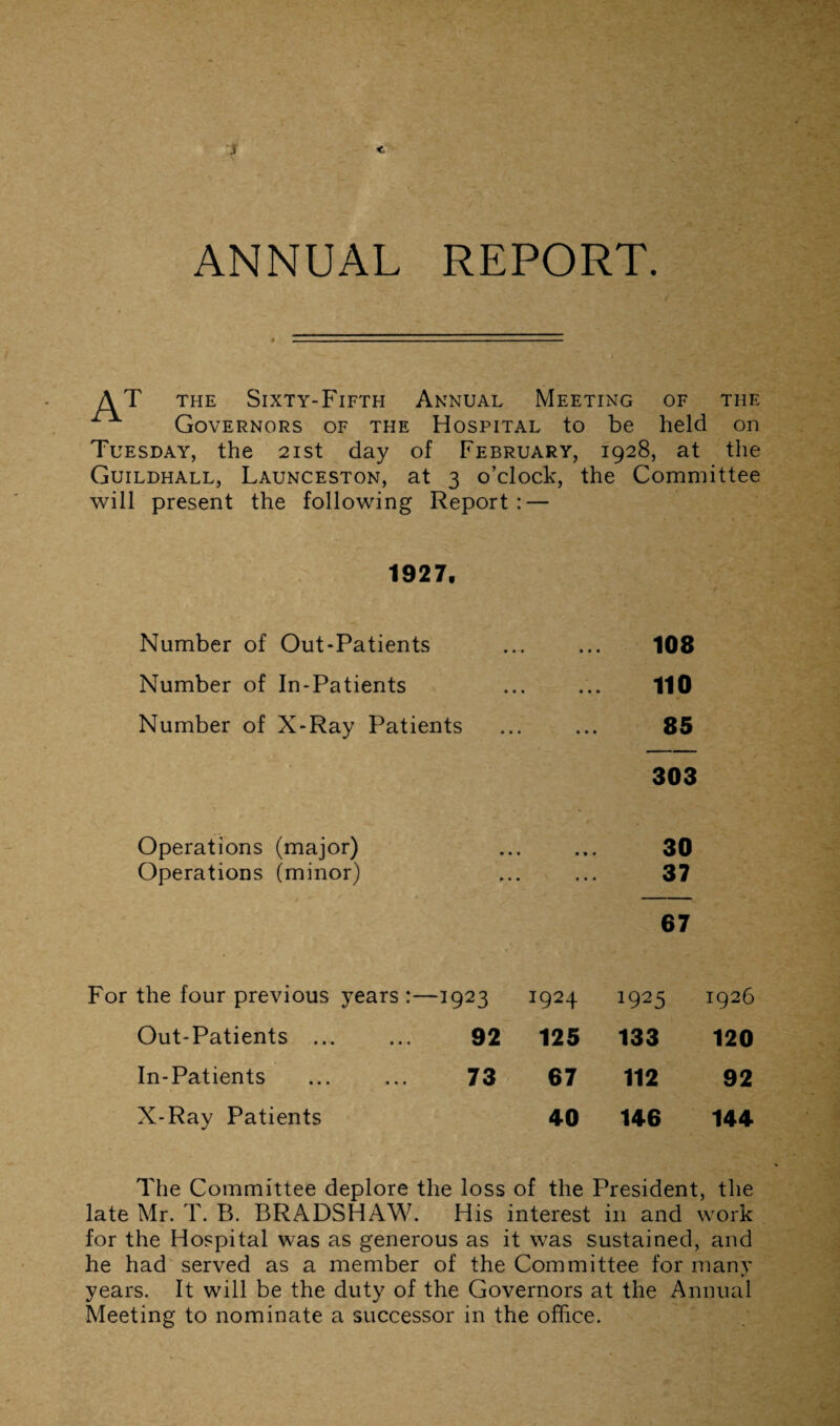 ANNUAL REPORT. AT the Sixty-Fifth Annual Meeting of the Governors of the Hospital to be held on Tuesday, the 21st day of February, 1928, at the Guildhall, Launceston, at 3 o’clock, the Committee will present the following Report : — 1927, Number of Out-Patients Number of In-Patients Number of X-Ray Patients 108 110 85 303 Operations (major) Operations (minor) 30 37 67 For the four previous years:—1923 1924 1925 1926 Out-Patients ... 92 125 133 120 In-Patients 73 67 112 92 X-Ray Patients 40 146 144 The Committee deplore the loss of the President, the late Mr. T. B. BRADSHAW. His interest in and work for the Hospital was as generous as it was sustained, and he had served as a member of the Committee for many years. It will be the duty of the Governors at the Annual Meeting to nominate a successor in the office.