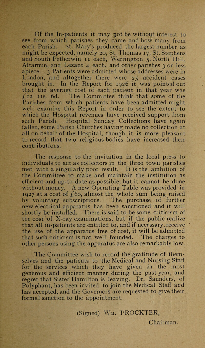 Of the In-patients it may #ot be without interest to see from which parishes they came and how many from each Parish. St. Mary’s produced the largest number as might be expected, namely 20, St. Thomas 17, St. Stephens and South Petherwin n each, Werrington 5, North Hill, AltarnUn, and Lezant 4 each, and other parishes 3 or less apiece. 3 Patients were admitted whose addresses were in London, and altogether there were 25 accident cases brought in. In the Report for 1926 it was pointed out that the average cost of each patient in that year was £12 ns. 6d. The Committee think that some of the Parishes from which patients have been admitted might well examine this Report in order to see the extent to which the Hospital revenues have received support from such Parish. Hospital Sunday Collections have again fallen, some Parish Churches having made no collection at all on behalf of the Hospital, though it is more pleasant to record that two religious bodies have increased their contributions. The response to the invitation in the local press to individuals to act as collectors in the three town parishes met with a singularly poor result. It is the ambition of the Committee to make and maintain the institution as efficient and up-to-date as possible, but it cannot be done without money. A new Operating Table was provided in 1927 at a cost of £60, almost the whole sum being raised by voluntary subscriptions. The purchase of further new electrical apparatus has been sanctioned and it will shortly be installed. There is said to be some criticism of the cost of X-ray examinations, but if the public realize that all in-patients are entitled to, and if necessary, receive the use of the apparatus free of cost, it will be admitted that such criticism is not well founded. The charges to other persons using the apparatus are also remarkably low. The Committee wish to record the gratitude of them¬ selves and the patients to the Medical and Nursing Staff for the services which they have given in the most generous and efficient manner during the past year, and regret that Sister Hamilton is leaving. Dr. Saunders, of Polyphant, has been invited to join the Medical Staff and has accepted, and the Governors are requested to give their formal sanction to the appointment. (Signed) Wm. PROCKTER, Chairman.