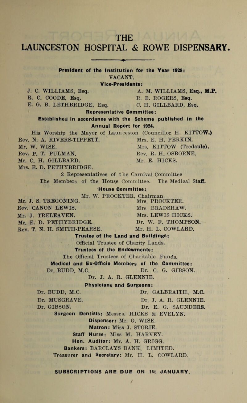 LAUNCESTON HOSPITAL & ROWE DISPENSARY President of the Institution for the Year 1928: VACANT. Vice-Presidents: J. C. WILLIAMS, Esq. A. M. WILLIAMS, Esq., M.P. R. C. COODE, Esq. R. B. ROGERS, Esq. E. G. B. LETHBRIDGE, Esq. C. H. GILLBARD, Esq. Representative Committee: Established in accordance with the Scheme published in the Annual Report for 1924. His Worship the Mayor of Launceston (Councillor H. KITTOW.) Rev. N. A. RIVERS-TIPPETT. Mrs. E. H. PERKIN, Mr. W. WISE. Mrs. KITTOW (Tredaule). Rev. P. T. PULMAN. Rev. R. H. OSBORNE. Mr. C. H. GILLBARD. Mr. E. HICKS. Mrs. E. D. PETHYBRIDGE. 2 Representatives of the Carnival Committee The Members of the House Committee. The Medical Staff. House Committee: Mr. W. PROCKTER, Chairman. Mrs. PROCKTER, Mr. J. S. TREGONING. Rev. CANON LEWIS. Mr. J. TRELEAVEN. Mr. E. D. PETHYBRIDGE. Rev. T. N. H. SMITH-PEARSE. Mrs. BRADSHAW. Mrs. LEWIS HICKS. Dr. W. F. THOMPSON. Mr. H. L. COWLARD. Trustee of the Land and Buildings; Official Trustee of Charity Lands. Trustees of the Endowments: The Official Trustees of Charitable Funds. Medical and Ex-Officio Members of the Committee: Dr. BUDD, M.C. Dr. C. G. GIBSON. Dr. J. A. R. GLENNIE. Physicians and Surgeons: Dr. BUDD, M.C. Dr. GALBRAITH, M.C. Dr. MUSGRAVE. Dr. J. A. R. GLENNIE. Dr. GIBSON. Dr. E. G. SAUNDERS. Surgeon Dentists: Messrs. HICKS & EVELYN. Dispenser: Mr. G. WISE. Matron: Miss J. STORIE. Staff Nurse: Miss M. HARVEY. Hon. Auditor: Mr. A. H. GRIGG. Bankers: BARCLAYS BANK, LIMITED. Treasurer and Secretary: Mr. H. L. COWLARD. SUBSCRIPTIONS ARE DUE ON 1st JANUARY.