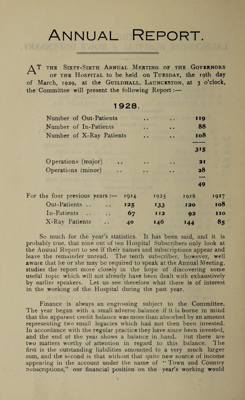 Annual Report. AT the Sixty-Sixth Annual Meeting of the Governors of the Hospital to be held on Tuesday, the 19th day of March, 1929, at the Guildhall, Launceston, at 3 o’clock, the Committee will present the following Report:— 1 928. Number of Out-Patients Number of In-Patients Number of X-Ray Patients 119 88 108 3*5 Operations (major) .. .. .. 21 Operations (minor) . . .. .. 38 49 For the four previous years :— 1924 >925 1926 1927 Out-Patients *25 *33 120 108 In-Patients 67 v 12 92 no X-Ray Patients 40 146 *44 85 So much for the year’s statistics. It has been said, and it is probably true, that nine out of ten Hospital Subscribers only look at the Anuual Report to see if their names and subscriptions appear and leave the remainder unread. The tenth subscriber, however, well aware that he or she may be required to speak at the Annual Meeting, studies the report more closely in the hope of discovering some useful topic which will not already have been dealt with exhaustively by earlier speakers. Let us see therefore what there is of interest in the working of the Hospital during the past year. Finance is always an engrossing subject to the Committee. The year began with a small adverse balance if it is borne in mind that the apparent credit balance was more than absorbed by an amount representing two small legacies which had not then been invested. In accordance with the regular practice they have since been invested, and the end ol the year shows a balance in hand. Hut there are two matters worthy of attention in regard to this balance. The first is the outstanding liabilities amounted to a very much larger sum, and the second is that without that quite new source of income appearing in the account under the name of “ Town and Country Subscriptions,” our financial position on the year’s working would