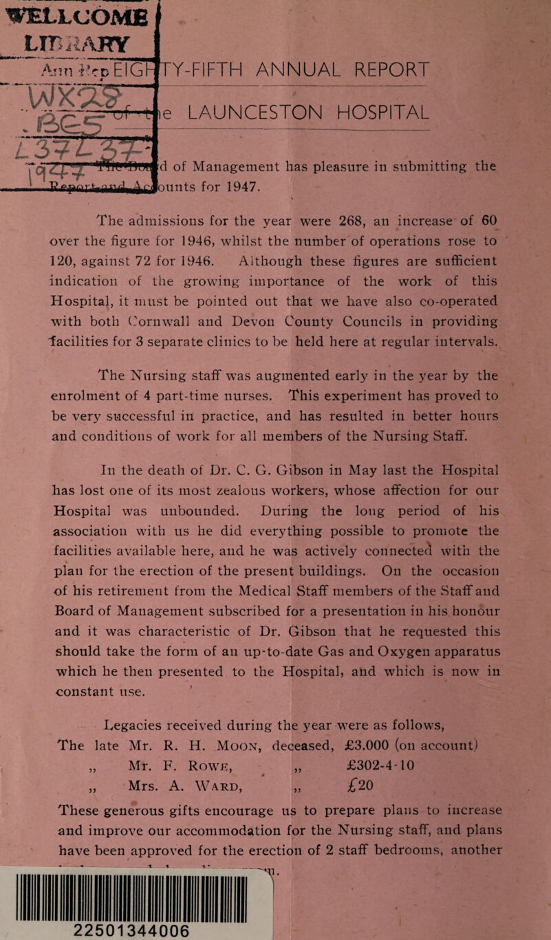 WELLCOME LIBRARY A A nn -Ret) EIGb * w * » ■ * •% X >3 r 1 L37-L3 7--1 Y-FIFTH ANNUAL REPORT n t c for 1947. The admissions for the year were 268, an increase of 60 over the figure for 1946, whilst the number of operations rose to 120, against 72 for 1946. Although these figures are sufficient indication of the growing importance of the work of this Hospital, it must be pointed out that we have also co-operated with both Cornwall and Devon County Councils in providing facilities for 3 separate clinics to be held here at regular intervals. The Nursing staff was augmented early in the year by the enrolment of 4 part-time nurses. This experiment has proved to be very successful in practice, and has resulted in better hours and conditions of work for all members of the Nursing Staff. In the death of Dr. C. G. Gibson in May last the Hospital has lost one of its most zealous workers, whose affection for our Hospital was unbounded. During the long period of his association with us he did everything possible to promote the facilities available here, and he was actively connected with the plan for the erection of the present buildings. On the occasion of his retirement from the Medical Staff members of the Staff and Board of Management subscribed for a presentation in his honour and it was characteristic of Dr. Gibson that he requested this should take the form of an up-to-date Gas and Oxygen apparatus which he then presented to the Hospital, and which is now in constant use. Legacies received during the year were as follows, The late Mr. R. H. Moon, deceased, £3.000 (on account) „ Mr. F. Rowe, „ £302-4-10 * „ Mrs. A. Ward, ,, £20 These generous gifts encourage us to prepare plans to increase and improve our accommodation for the Nursing staff, and plans have been approved for the erection of 2 staff bedrooms, another # ,