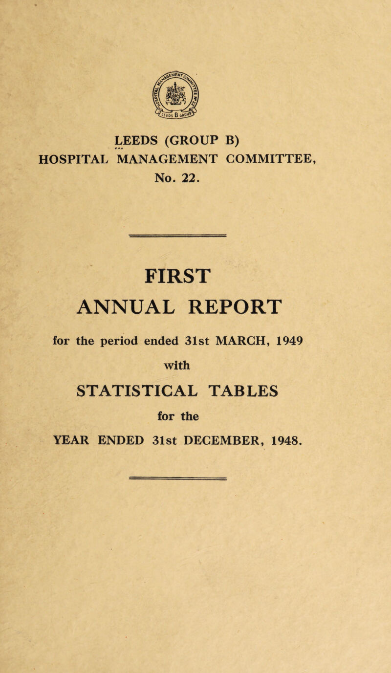 LEEDS(GROUP B) 4 0 9 ' HOSPITAL MANAGEMENT COMMITTEE, No. 22. FIRST ANNUAL REPORT for the period ended 31st MARCH, 1949 with STATISTICAL TABLES for the YEAR ENDED 31st DECEMBER, 1948.