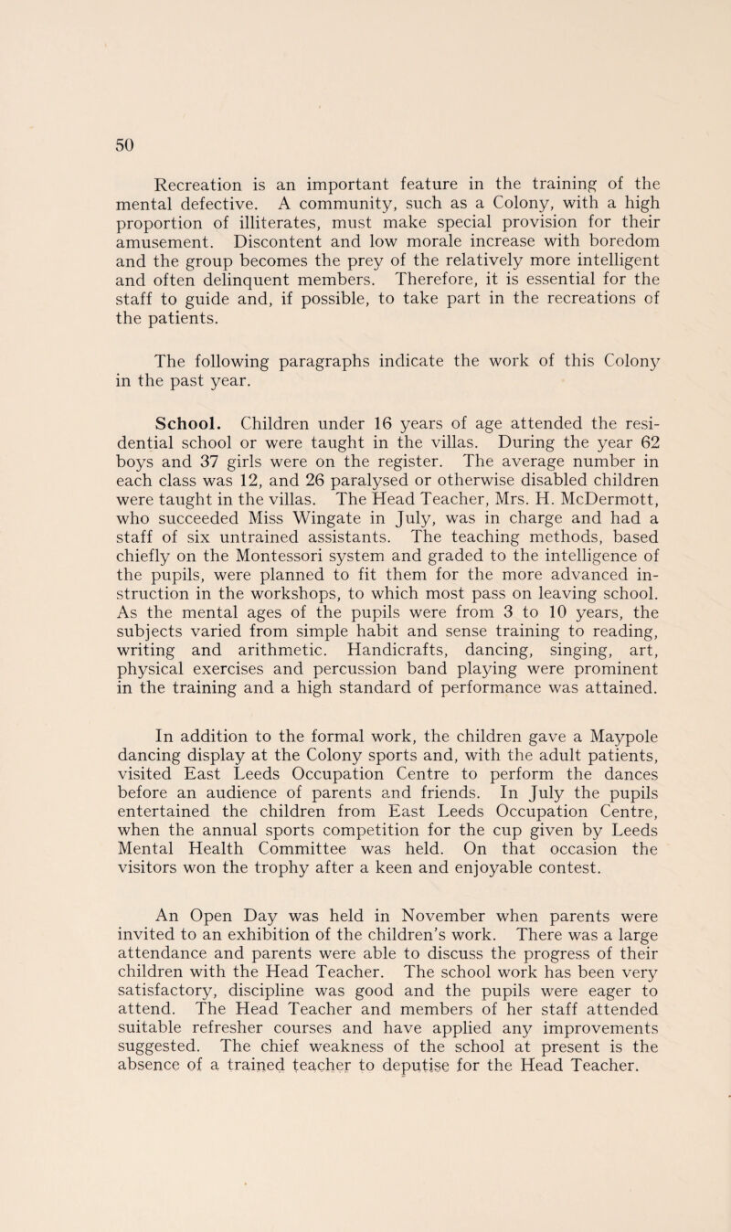 Recreation is an important feature in the training of the mental defective. A community, such as a Colony, with a high proportion of illiterates, must make special provision for their amusement. Discontent and low morale increase with boredom and the group becomes the prey of the relatively more intelligent and often delinquent members. Therefore, it is essential for the staff to guide and, if possible, to take part in the recreations of the patients. The following paragraphs indicate the work of this Colony in the past year. School. Children under 16 years of age attended the resi¬ dential school or were taught in the villas. During the year 62 boys and 37 girls were on the register. The average number in each class was 12, and 26 paralysed or otherwise disabled children were taught in the villas. The Head Teacher, Mrs. H. McDermott, who succeeded Miss Wingate in July, was in charge and had a staff of six untrained assistants. The teaching methods, based chiefly on the Montessori system and graded to the intelligence of the pupils, were planned to fit them for the more advanced in¬ struction in the workshops, to which most pass on leaving school. As the mental ages of the pupils were from 3 to 10 years, the subjects varied from simple habit and sense training to reading, writing and arithmetic. Handicrafts, dancing, singing, art, physical exercises and percussion band playing were prominent in the training and a high standard of performance was attained. In addition to the formal work, the children gave a Maypole dancing display at the Colony sports and, with the adult patients, visited East Leeds Occupation Centre to perform the dances before an audience of parents and friends. In July the pupils entertained the children from East Leeds Occupation Centre, when the annual sports competition for the cup given by Leeds Mental Health Committee was held. On that occasion the visitors won the trophy after a keen and enjoyable contest. An Open Day was held in November when parents were invited to an exhibition of the children’s work. There was a large attendance and parents were able to discuss the progress of their children with the Head Teacher. The school work has been very satisfactory, discipline was good and the pupils were eager to attend. The Head Teacher and members of her staff attended suitable refresher courses and have applied any improvements suggested. The chief weakness of the school at present is the absence of a trained teacher to deputise for the Head Teacher.