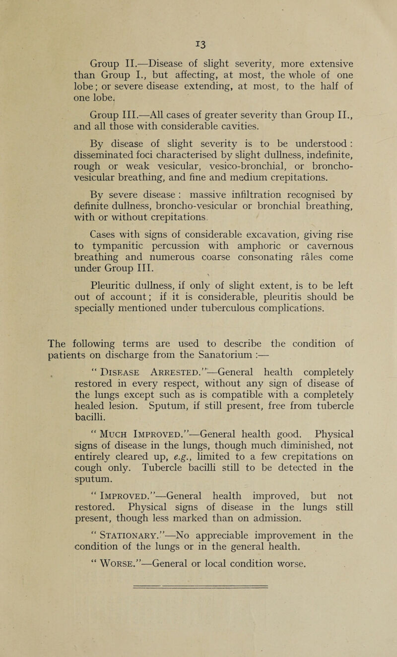 Group II.—Disease of slight severity, more extensive than Group L, but affecting, at most, the whole of one lobe; or severe disease extending, at most, to the half of one lobe. Group III.—All cases of greater severity than Group II., and all those with considerable cavities. By disease of slight severity is to be understood: disseminated foci characterised by slight dullness, indefinite, rough or weak vesicular, vesico-bronchial, or broncho- vesicular breathing, and fine and medium crepitations. By severe disease : massive infiltration recognised by definite dullness, broncho-vesicular or bronchial breathing, with or without crepitations. Cases with signs of considerable excavation, giving rise to tympanitic percussion with amphoric or cavernous breathing and numerous coarse consonating rales come under Group III. Pleuritic dullness, if only of slight extent, is to be left out of account; if it is considerable, pleuritis should be specially mentioned under tuberculous complications. The following terms are used to describe the condition of patients on discharge from the Sanatorium :— . “ Disease Arrested.”^—General health completely restored in every respect, without any sign of disease of the lungs except such as is compatible with a completely healed lesion. Sputum, if still present, free from tubercle bacilli. ‘‘ Much Improved.”—General health good. Physical signs of disease in the lungs, though much diminished, not entirely cleared up, e.g., limited to a few crepitations on cough only. Tubercle bacilli still to be detected in the sputum. “ Improved.”—^General health improved, but not restored. Physical signs of disease in the lungs still present, though less marked than on admission. ” Stationary.”—No appreciable improvement in the condition of the lungs or in the general health. “ Worse.”—General or local condition worse.