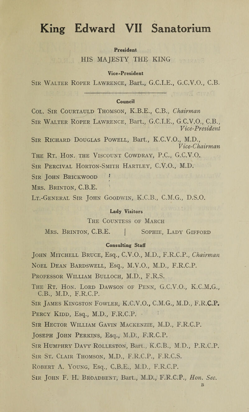 President HIS MAJESTY THE KING Vice-President Sir Walter Roper Lawrence, Bart., G.C.I.E., G.C.V.O., C.B. Council Col. Sir Courtauld Thomson, K.B.E., C.B., Chairman Sir Walter Roper Lawrence, Bart., G.C.I.E., G.C.V.O., C.B., Vice-President Sir Richard Douglas Powell, Bart., K.C.V.O., M.D., Vice-Chairman The Rt. Hon. the Viscount Cowdray, P.C., G.C.V.O. Sir Percival Horton-Smith Hartley, C.V.O., M.D. Sir John Brickwood Mrs. Brinton, C.B.E. Lt.-General Sir John Goodwin, K.C.B., C.M.G., D.S.O. Lady Visitors The Countess of March Mrs. Brinton, C.B.E. | Sophie, Lady Gifford Consulting Staff John Mitchell Bruce, Esq., C.V.O., M.D., F.R.C.P., Chairman Noel Dean Bardswell, Esq., M.V.O., M.D., F.R.C.P. Professor William Bulloch, M.D., F.R.S. The Rt. Hon. Lord Dawson of Penn, G.C.V.O., K.C.M.G., C.B., M.D., F.R.C.P. Sir James Kingston Fowler, K.C.V.O., C.M.G., M.D., F.R.C.P. Percy Kidd, Esq., M.D., F.R.C.P. ■ Sir Hector William Gavin Mackenzie, M.D., F.R.C.P. Joseph John Perkins, Esq., M.D., F.R.C.P. Sir Humphry Davy Rolleston, Bart., K.C.B., M.D., P.R.C.P. Sir St. Clair Thomson, M.D., F.R.C.P., F.R.C.S. Robert A. Young, Esq., C.B.E., M.D., F.R.C.P. Sir John F. H. Broadbent, Bart., M.D., F.R.C.P., Hon. Sec. B