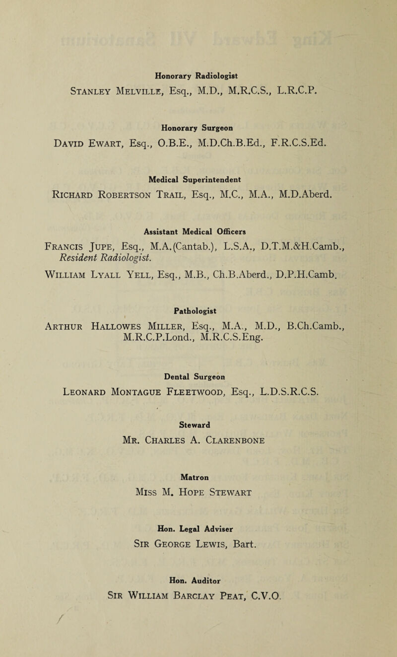 Honorary Radiologist Stanley Melville, Esq., M.D., M.R.C.S., L.R.C.P, Honorary Surgeon David Ewart, Esq., O.B.E., M.D.Ch.B.Ed., F.R.C.S.Ed. Medical Superintendent Richard Robertson Trail, Esq., M.C., M.A., M.D.Aberd. Assistant Medical Officers Francis Jure, Esq., M.A.(Cantab.), L.S.A., D.T.M.&H.Camb., Resident Radiologist. William Lyall Yell, Esq., M.B., Ch.B.Aberd., D.P.H.Camb. Pathologist Arthur Hallowes Miller, Esq., M.A.., M.D., B.Ch.Camb., M.R.C.P.Lond., M.R.C.S.Eng. Dental Surgeon Leonard Montague Fleetwood, Esq., L.D.S.R.C.S. Steward Mr. Charles A. Clarenbone Matron Miss M. Hope Stewart Hon. Legal Adviser Sir George Lewis, Bart. / Hon. Auditor Sir William Barclay Peat, C.V.O.