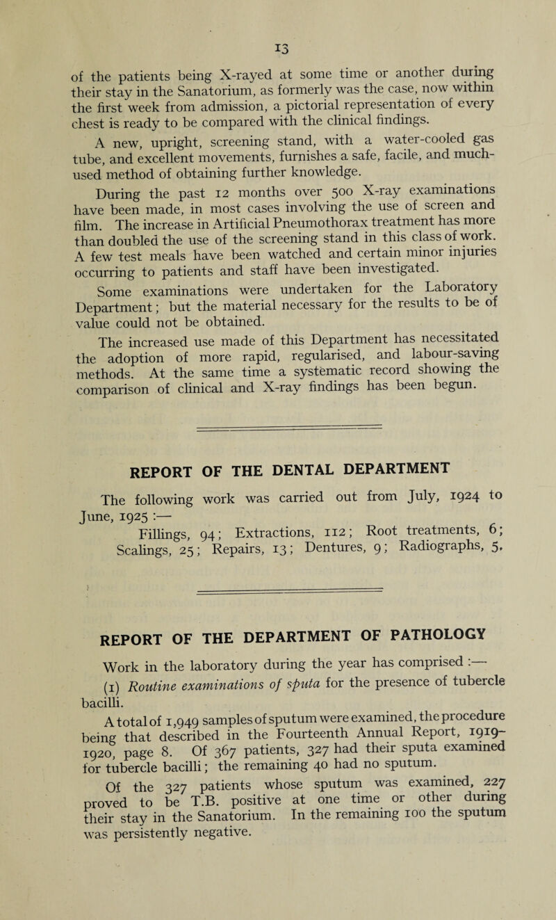 of the patients being X-rayed at some time or another dming their stay in the Sanatorium, as formerly was the case, now within the first week from admission, a pictorial representation of every chest is ready to be compared with the clinical findings. A new, upright, screening stand, with a water-cooled gas tube, and excellent movements, furnishes a safe, facile, and much- used method of obtaining further knowledge. During the past 12 months over ^00 X-ray examinations have been made, in most cases involving the use of screen and film. The increase in Artificial Pneumothorax treatment has more than doubled the use of the screening stand in this class of work. A few test meals have been watched and certain minor injuries occurring to patients and staff have been investigated. Some examinations were undertaken for the Laboratory Department; but the material necessary for the results to be of value could not be obtained. The increased use made of this Department has necessitated the adoption of more rapid, regularised, and labour-saving methods. At the same time a systematic record showing the comparison of clinical and X-ray findings has been begun. REPORT OF THE DENTAL DEPARTMENT The following work was carried out from July, 1924 to June, 1925 :— Fillings, 94; Extractions, 112; Root treatments, 6; Scalings, 25; Repairs, 13; Dentures, 9; Radiographs, 5, REPORT OF THE DEPARTMENT OF PATHOLOGY Work in the laboratory during the year has comprised . (i) Routific exdfyiifiutions of sputa for the presence of tubercle bacilli. A total of 1,949 samples of sputum were examined, the procedure being that described in the Fourteenth Annual Report, i9^9~ 1920, page 8. Of 367 patients, 327 had their sputa examined for tubercle bacilli) the remaining 40 had no sputum. Of the 327 patients whose sputum was examined, 227 proved to be T.B. positive at one time or other during their stay in the Sanatorium. In the remaining 100 the sputum was persistently negative.
