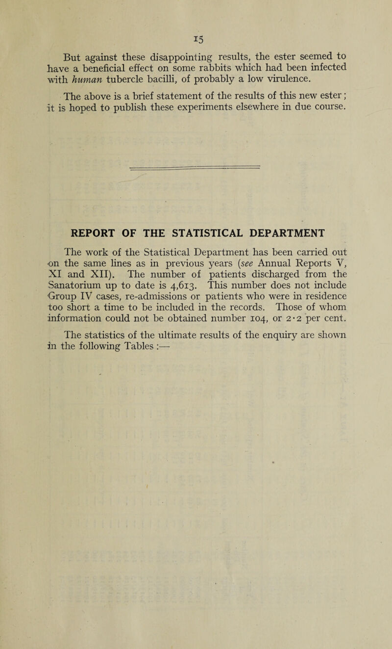 But against these disappointing results, the ester seemed to have a beneficial effect on some rabbits which had been infected with human tubercle bacilli, of probably a low virulence. The above is a brief statement of the results of this new ester; it is hoped to publish these experiments elsewhere in due course. REPORT OF THE STATISTICAL DEPARTMENT The work of the Statistical Department has been carried out on the same fines as in previous years {see Annual Reports V, XI and XII). The number of patients discharged from the Sanatorium up to date is 4,613. This number does not include Group IV cases, re-admissions or patients who were in residence too short a time to be included in the records. Those of whom information could not be obtained number 104, or 2*2 per cent. The statistics of the ultimate results of the enquiry are shown in the following Tables :—