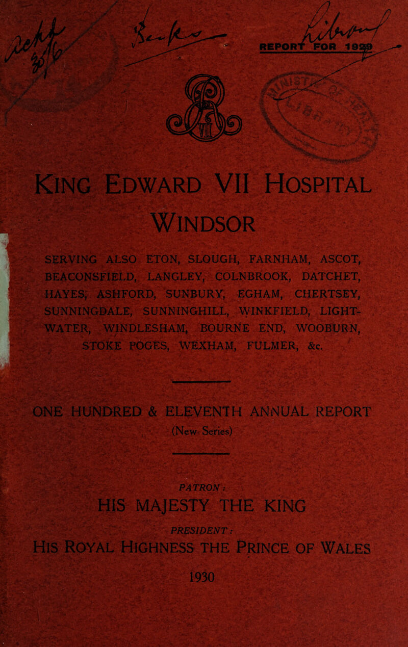 SERVING ALSO ETON, SLOUGH, FARNHAM, ASCOT,' ? BEACONSFIELD, LANGLEY, COLNBROOK, DATCHET, HAYES, ASHFORD, SUNBURY, EGHAM, CHERTSEY, SUNNINGDALE, SUNNINGHILL, WINKFIELD, LIGHT- . WATER, WINDLESHAM, BOURNE END, WOOBURN, STOKE POGES, WEXHAM, FULMER, &c, .1 / ’,v.i mmiit ‘ ■ z' **• ■ NE HUNDRED & ELEVENTH ANNUAL REPORT (New Series) $2111 *' PATRON : PRESIDENT: of Wales ■ 1 i.' v ?v-'