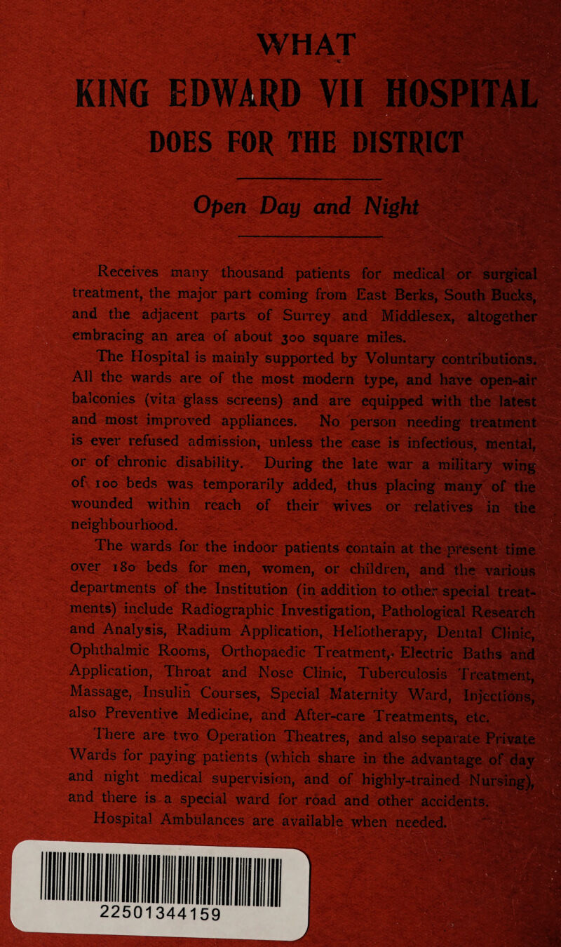 DOES Open Day and Night Receives many thousand patients for medical o treatment, the major part coming from East Berks, South and the adjacent parts of Surrey and Middlesex embracing an area of about 300 square miles. The Hospital is mainly supported by Voluntary contribution All the wards are of the most modern type, and have o balconies (vita glass screens) and are equipped with the and most improved appliances. No person needing trea is ever refused admission, unless the case is infectious, me or of chronic disability. During the late war a military 1 of 100 beds was temporarily added, thus placing many wounded within reach of their wives or relatives in t neighbourhood. The wards for the indoor patients contain at the present time over 180 beds for men, women, or children, and the various departments of the Institution (in addition to other special treat¬ ments) include Radiographic Investigation, Pathological Research and Analysis, Radium Application, Heliotherapy, Dental Clinic, Ophthalmic Rooms, Orthopaedic Treatment,* Electric Baths and Application, Throat and Nose Clinic, Tuberculosis Treatn Massage, Insulin Courses, Special Maternity Ward, Injections, also Preventive Medicine, and After-care Treatments, etc. I here are two Operation Theatres, and also separate Private Wards for paying patients (which share in the advanta, and night medical supervision, and of highly-trained Nursi and there is . a special ward Tor road and other accidents. Hospital Ambulances are available when