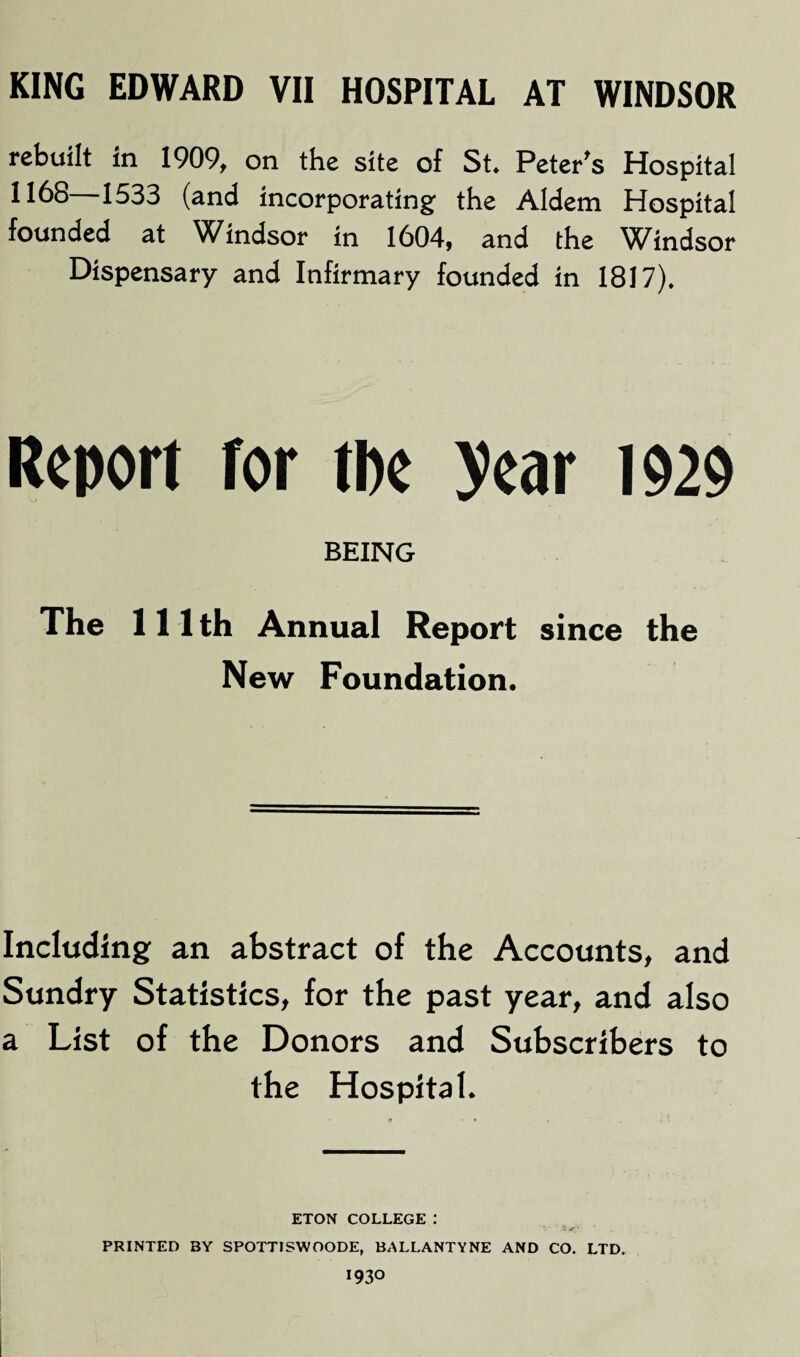 rebuilt in 1909, on the site of St. Peter's Hospital 1168—1533 (and incorporating the Aldem Hospital founded at Windsor in 1604, and the Windsor Dispensary and Infirmary founded in 1817). Report for tbe year 1929 BEING The 111 th Annual Report since the New Foundation. Including an abstract of the Accounts, and Sundry Statistics, for the past year, and also a List of the Donors and Subscribers to the Hospital. ETON COLLEGE 1 PRINTED BY SPOTTISWOODE, BALLANTYNE AND CO. LTD. 1930