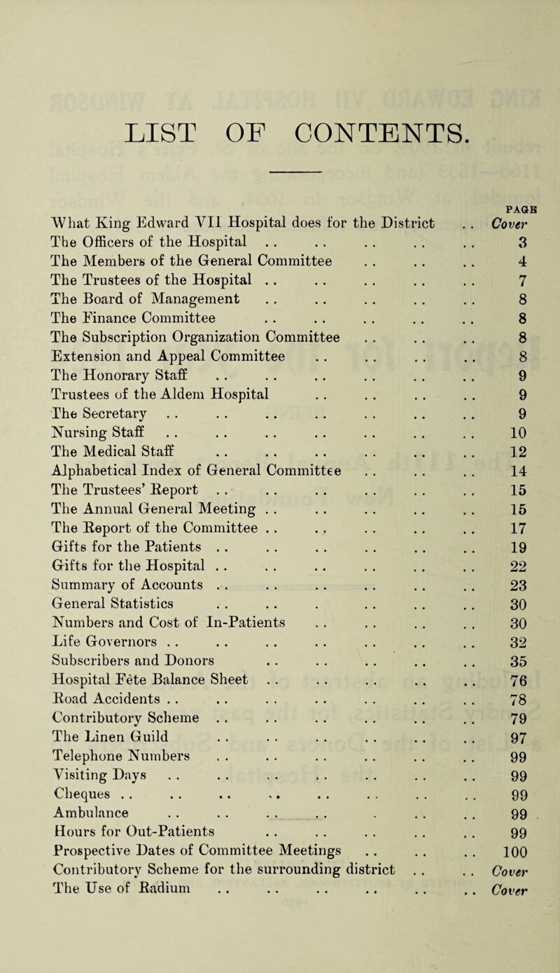 LIST OF CONTENTS. PAGB What King Edward VII Hospital does for the District . . Cover The Officers of the Hospital .. . . . . . . . . 3 The Members of the General Committee . . . . .. 4 The Trustees of the Hospital .. . . . . . . . . 7 The Board of Management .. .. . . . . . . 8 The Finance Committee . . . . . . . . . . 8 The Subscription Organization Committee . . . . . . 8 Extension and Appeal Committee . . . . . . . . 8 The Honorary Staff . . . . ., . . . . . . 9 Trustees of the Aldem Hospital . . . . . . . . 9 The Secretary . . . . . . . . . . . . . . 9 Nursing Staff . . . . . . . . . . . . . . 10 The Medical Staff .. . . .. . . . . . . 12 Alphabetical Index of General Committee . . . . . . 14 The Trustees’ Report . . .. . . . . . . . . 15 The Annual General Meeting . . . . . . . . . . 15 The Report of the Committee . . ., . . . . . . 17 Gifts for the Patients . . . . . . . . . . . . 19 Gifts for the Hospital . . . . . . . . . . . . 22 Summary of Accounts . . . . . . . . . . . . 23 General Statistics . . . . . . . . . . . 30 Numbers and Cost of In-Patients . . . . . . . . 30 Life Governors . . . . . . . . . . . . . . 32 Subscribers and Donors . . . . . . . . . . 35 Hospital Pete Balance Sheet . . . . . . . . . . 76 Road Accidents . . .. . . . . . . . . . . 78 Contributory Scheme . . . . . . . . . . . . 79 The Linen Guild . . . . . . . . . . . . 97 Telephone Numbers . . . . . . . . . . . . 99 Visiting Days . . . . . . . . . . . . . . 99 Cheques . . . . . . ,. . . . . . . . . 99 Ambulance . . . . . . . . . ., . . 99 Hours for Out-Patients . . . . . . . . . . 99 Prospective Dates of Committee Meetings . . . . . . 100 Contributory Scheme for the surrounding district . . . . Cover The Use of Radium . . . . . . . . . . . . Cover