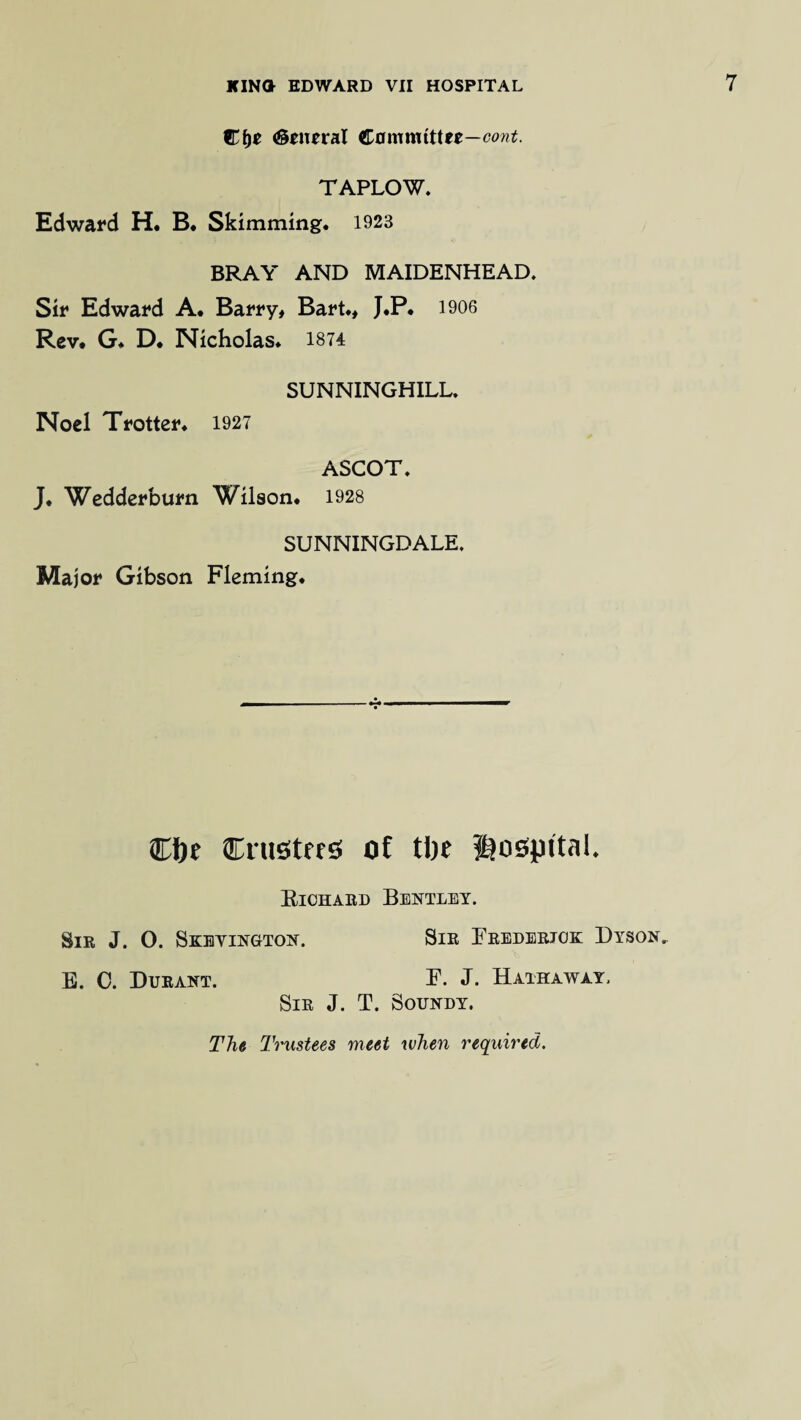 Cfjc (General Cflmmtttee—cont. TAPLOW. Edward H. B. Skimming. 1923 BRAY AND MAIDENHEAD* Sir Edward A. Barry, Bart., J.P. 1906 Rev* G. D. Nicholas. 1874 SUNNINGHILL. Noel Trotter. 1927 ASCOT. J. Wedderburn Wilson. 1928 SUNNINGDALE. Major Gibson Fleming. Cfte Cniotrro of tlje ©ospita!. Richard Bentley. Sir J. O. Skeyington. Sir Frederick Dyson, E. 0. Durant. F. J. Hathaway. Sir J. T. Soundy. The Trustees meet when required.