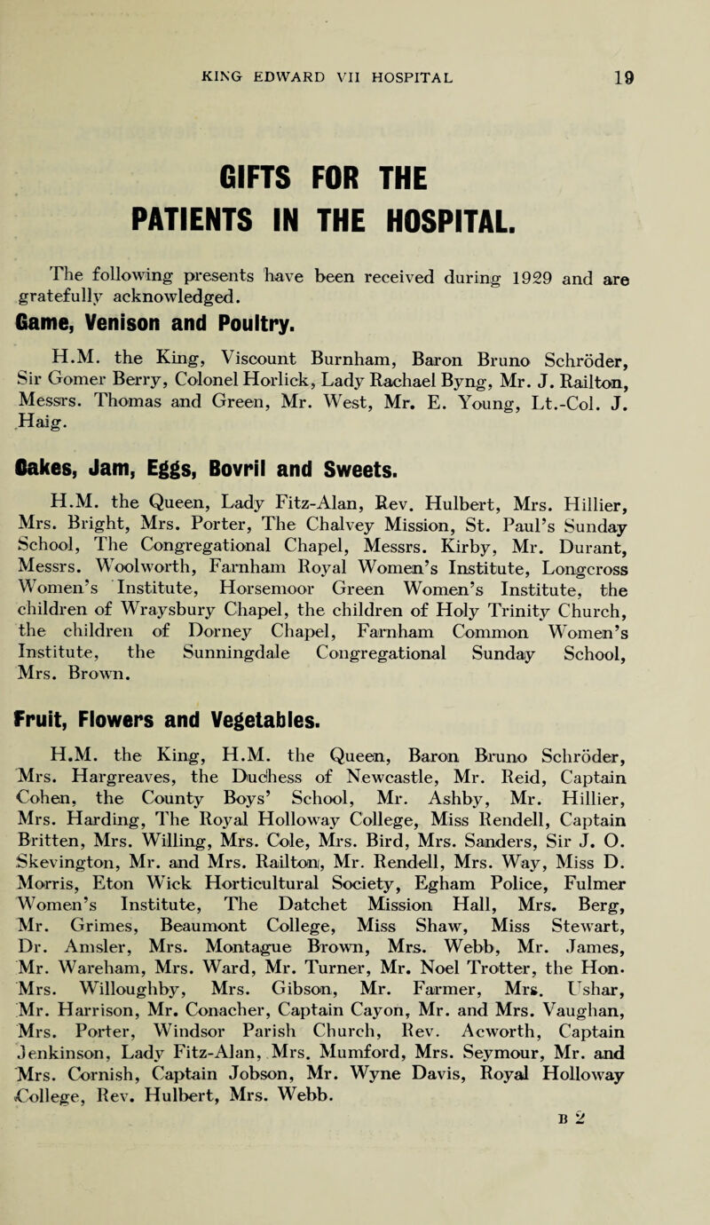 GIFTS FOR THE PATIENTS IN THE HOSPITAL. The following presents have been received during 1929 and are gratefully acknowledged. Game, Venison and Poultry. H.M. the King, Viscount Burnham, Baron Bruno Schroder, Sir Gomer Berry, Colonel Horlick, Lady Rachael Byng, Mr. J. Railton, Messrs. Thomas and Green, Mr. West, Mr. E. Young, Lt.-Col. J. Haig. Cakes, Jam, Eggs, Bovril and Sweets. H.M. the Queen, Lady Fitz-Alan, Rev. Hulbert, Mrs. Hillier, Mrs. Bright, Mrs. Porter, The Chalvey Mission, St. Paul’s Sunday School, The Congregational Chapel, Messrs. Kirby, Mr. Durant, Messrs. Wool worth, Farnham Royal Women’s Institute, Longcross Women’s Institute, Horsemoor Green Women’s Institute, the children of Wraysbury Chapel, the children of Holy Trinity Church, the children of Dorney Chapel, Farnham Common Women’s Institute, the Sunningdale Congregational Sunday School, Mrs. Brown. Fruit, Flowers and Vegetables. H.M. the King, H.M. the Queen, Baron Bruno Schroder, Mrs. Hargreaves, the Duchess of Newcastle, Mr. Reid, Captain Cohen, the County Boys’ School, Mr. Ashby, Mr. Hillier, Mrs. Harding, The Royal Holloway College, Miss Rendell, Captain Britten, Mrs. Willing, Mrs. Cole, Mrs. Bird, Mrs. Sanders, Sir J. O. Skevington, Mr. and Mrs. Railton, Mr. Rendell, Mrs. Way, Miss D. Morris, Eton Wick Horticultural Society, Egham Police, Fulmer Women’s Institute, The Datchet Mission Hall, Mrs. Berg, Mr. Grimes, Beaumont College, Miss Shaw, Miss Stewart, Dr. Amsler, Mrs. Montague Brown, Mrs. Webb, Mr. James, Mr. Wareham, Mrs. Ward, Mr. Turner, Mr. Noel Trotter, the Hon- Mrs. Willoughby, Mrs. Gibson, Mr. Farmer, Mrs. Ushar, Mr. Harrison, Mr. Conacher, Captain Cayon, Mr. and Mrs. Vaughan, Mrs. Porter, Windsor Parish Church, Rev. Acworth, Captain Jenkinson, Lady Fitz-Alan, Mrs. Mumford, Mrs. Seymour, Mr. and Mrs. Cornish, Captain Jobson, Mr. Wyne Davis, Royal Holloway ^College, Rev. Hulbert, Mrs. Webb. b 2