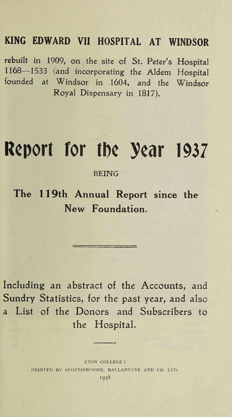 rebuilt in 1909, on the site of St* Peter's Hospital 1168—1533 (and incorporating the Aldem Hospital founded at Windsor in 1604, and the Windsor Royal Dispensary in 1817), Report tor the year 1937 BEING The 119th Annual Report since the New Foundation. Including an abstract of the Accounts, and Sundry Statistics, for the past year, and also a List of the Donors and Subscribers to the Hospital. ETON COLLEGE : PRINTED BY SPOTTJSWOODE, BALLANTYNE AND CO, LTD, 19^8