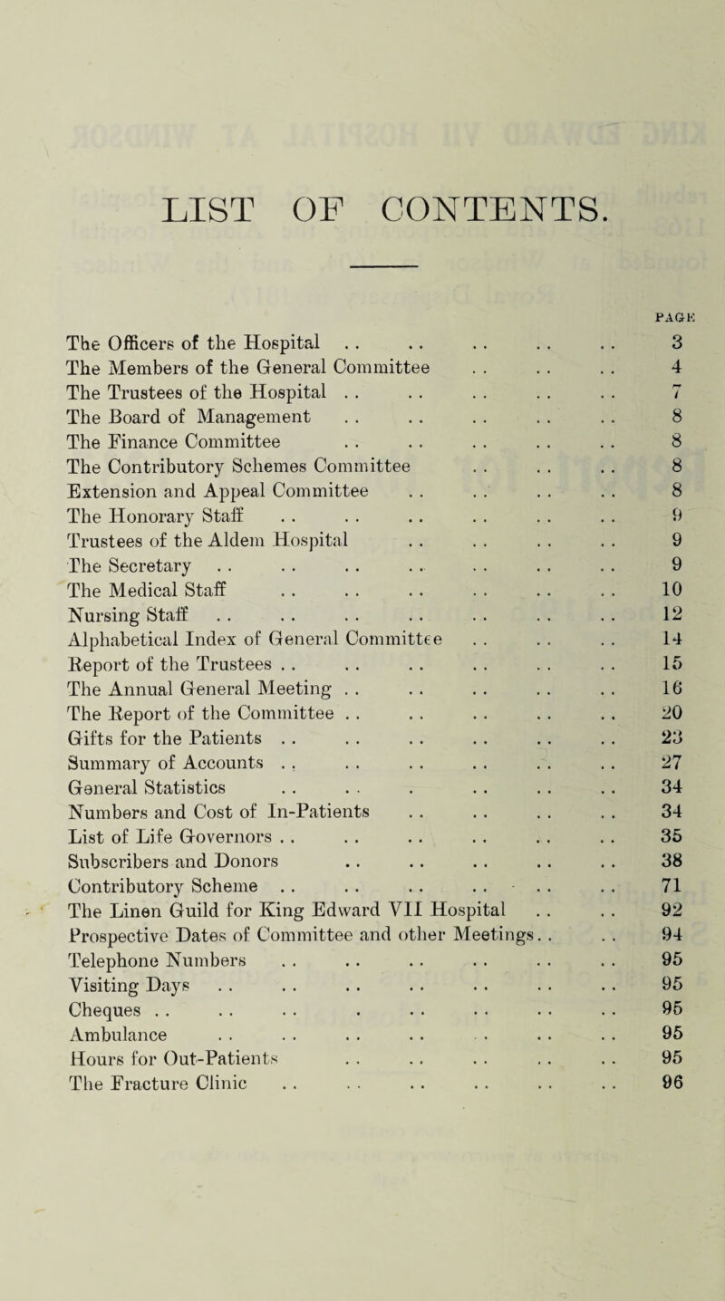 LIST OF CONTENTS. PAGE The Officers of the Hospital . . .. . . . . . . 3 The Members of the General Committee . . . . . . 4 The Trustees of the Hospital . . . . . . . . . . 7 The Board of Management . . . . . . . . . . 8 The Finance Committee . . . . . . . . . . 8 The Contributory Schemes Committee . . . . . . 8 Extension and Appeal Committee . . . . . . . . 8 The Honorary Staff . . . . . . . . . . . . 9 Trustees of the Aldem Hospital . . . . . . . . 9 The Secretary . . . . . . . . . . . . . . 9 The Medical Staff . . . . . . . . . . . . 10 Nursing Staff . . . . . . . . . . . . . . 12 Alphabetical Index of General Committee . . . . . . 14 Report of the Trustees .. . . . . . . . . . . 15 The Annual General Meeting . . . . . . . . . . 16 The Report of the Committee . . . . . . . . . . 20 Gifts for the Patients . . . . . . . . .. . . 23 Summary of Accounts . . . . . . . . . . . . 27 General Statistics . . . . . . . . . . . 34 Numbers and Cost of In-Patients . . . . . . . . 34 List of Life Governors . . . . . . . . . . . . 35 Subscribers and Donors .. . . . . .. . . 38 Contributory Scheme . . . . . . .... . . 71 The Linen Guild for King Edward VII Hospital . . . . 92 Prospective Dates of Committee and other Meetings. . . . 94 Telephone Numbers . . . . .. . . . . . . 95 Visiting Days . . . . . . . . . . . . . . 95 Cheques . . . . . . . . . • • • • . . 95 Ambulance . . . . . . . . . . . . . 95 Hours for Out-Patients . . .. . . .. ., 95 The Fracture Clinic . . . . . . . . . . . . 96