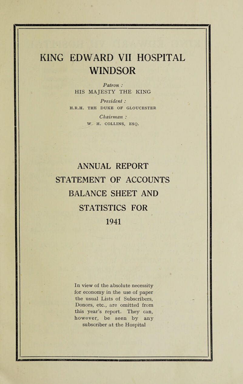 WINDSOR Patron : HIS MAJESTY THE KING President : H.R.H. THE DUKE OF GLOUCESTER Chairman : W. H. COLLINS, ESQ. ANNUAL REPORT STATEMENT OF ACCOUNTS BALANCE SHEET AND STATISTICS FOR 1941 In view of the absolute necessity for economy in the use of paper the usual Lists of Subscribers, Donors, etc., are omitted from this year’s report. They can, however, be seen by any subscriber at the Hospital