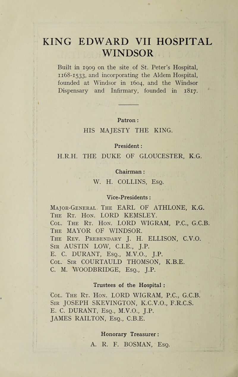 WINDSOR Built in 1909 on the site of St. Peter’s Hospital, 1168-1533, and incorporating the Aldem Hospital, founded at Windsor in 1604, and the Windsor Dispensary and Infirmary, founded in 1817. Patron : HIS MAJESTY THE KING. President: H.R.H. THE DUKE OF GLOUCESTER, K.G. Chairman : W. H. COLLINS, Esq. Vice-Presidents: Major-General The EARL OF ATHLONE, K.G. The Rt. Hon. LORD KEMSLEY. Col. The Rt. Hon. LORD WIGRAM, P.C., G.C.B. The MAYOR OF WINDSOR. The Rev. Prebendary J. H. ELLISON, C.V.O. Sir AUSTIN LOW, C.I.E., J.P. E. C. DURANT, Esq., M.V.O., J.P. Col. Sir COURTAULD THOMSON, K.B.E. C. M. WOODBRIDGE, Esq., J.P. Trustees of the Hospital : Col. The Rt. Hon. LORD WIGRAM, P.C., G.C.B. Sir JOSEPH SKEVINGTON, K.C.V.O., F.R.C.S. E. C. DURANT, Esq., M.V.O., J.P. JAMES RAILTON, Esq., C.B.E. Honorary Treasurer: A. R. F. BOSMAN, Esq.