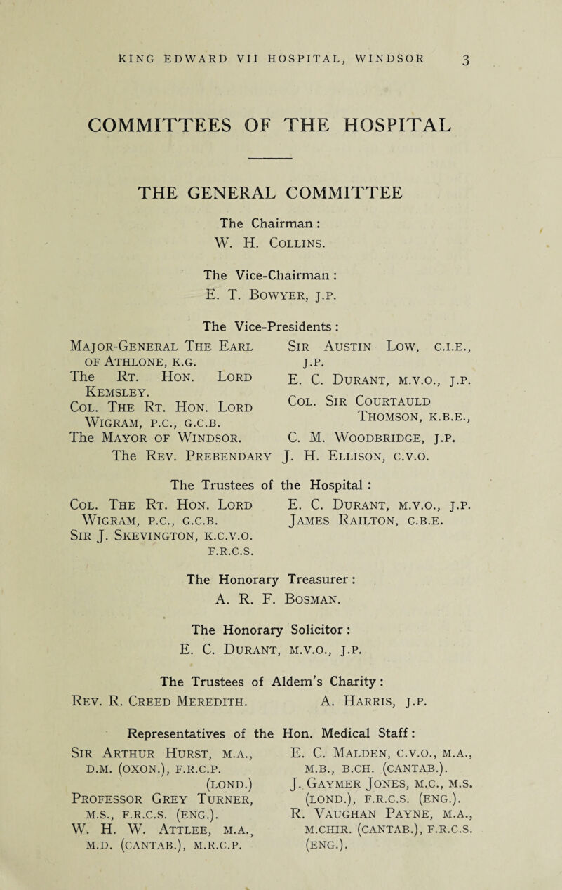 COMMITTEES OF THE HOSPITAL THE GENERAL COMMITTEE The Chairman : W. IT. Collins. The Vice-Chairman : E. T. Bowyer, j.p. The Vice-Presidents : Major-General The Earl of Athlone, k.g. The Rt. Hon. Lord Kemsley. Col. The Rt. Hon. Lord WlGRAM, P.C., G.C.B. The Mayor of Windsor. The Rev. Prebendary Sir Austin Low, c.i.e., J.p. E. C. Durant, m.v.o., j.p. Col. Sir Courtauld Thomson, k.b.e., C. M. WOODBRIDGE, J.P. J. H. Ellison, c.v.o. The Trustees of the Hospital : Col. The Rt. Hon. Lord E. C. Durant, m.v.o., j.p. WlGRAM, P.C., G.C.B. JAMES RaILTON, C.B.E. Sir J. Skevington, k.c.v.o. F.R.C.S. The Honorary Treasurer : A. R. F. Bosman. The Honorary Solicitor: E. C. Durant, m.v.o., j.p. The Trustees of Aldem's Charity: Rev. R. Creed Meredith. Representatives of the Sir Arthur Hurst, m.a., D.M. (OXON.), F.R.C.P. (LOND.) Professor Grey Turner, M.S., F.R.C.S. (ENG.). W. H. W. Attlee, m.a., M.D. (CANTAB.), M.R.C.P. A. Harris, j.p. Hon. Medical Staff: E. C. Malden, c.v.o., m.a., M.B., B.CH. (CANTAB.). J. Gaymer Jones, m.c., m.s. (LOND.), F.R.C.S. (ENG.). R. Vaughan Payne, m.a., M.CHIR. (CANTAB.), F.R.C.S. (eng.).