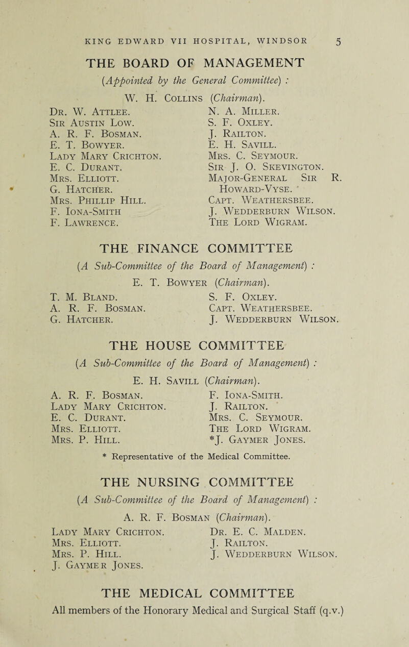 THE BOARD OF MANAGEMENT (.Appointed by the General Committee) : W. H. Collins Dr. W. Attlee. Sir Austin Low. A. R. F. Bosman. E. T. Bowyer. Lady Mary Crichton. E. C. Durant. Mrs. Elliott. G. Hatcher. Mrs. Phillip Hill. F. Iona-Smith F. Lawrence. (iChairman). N. A. Miller. S. F. Oxley. J. Railton. E. H. Savill. Mrs. C. Seymour. Sir J. O. Skevington. Major-General Sir R. Howard-Vyse. Capt. Weathersbee. J. Wedderburn Wilson. The Lord Wigram. THE FINANCE COMMITTEE (A Sub-Committee of the Board of Management) : E. T. T. M. Bland. A. R. F. Bosman. G. Hatcher. Bowyer (Chairman). S. F. Oxley. Capt. Weathersbee. J. Wedderburn Wilson. THE HOUSE COMMITTEE (.A Sub-Committee of the Board of Management) : E. H. Savill (Chairman). A. R. F. Bosman. F. Iona-Smith. Lady Mary Crichton. J. Railton. E. C. Durant. Mrs. C. Seymour. Mrs. Elliott. The Lord Wigram. Mrs. P. Hill. *J. Gaymer Jones. * Representative of the Medical Committee. THE NURSING COMMITTEE (A Sub-Committee of the Board of Management) : A. R. F. Bosman (Chairman). Lady Mary Crichton. Dr. E. C. Malden. Mrs. Elliott. J. Railton. Mrs. P. Hill. J. Wedderburn Wilson. J. Gaymer Jones. THE MEDICAL COMMITTEE All members of the Honorary Medical and Surgical Staff (q.v.)