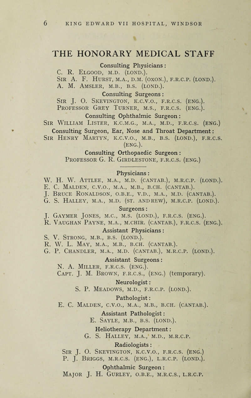 THE HONORARY MEDICAL STAFF Consulting Physicians : C. R. Elgood, m.d. (lond.). Sir A. F. Hurst, m.a., d.m. (oxon.), f.r.c.p. (lond.). A. M. Amsler, m.b., b.s. (lond.). Consulting Surgeons : Sir J. 0. Skevington, k.c.v.o., f.r.c.s. (eng.). Professor Grey Turner, m.s., f.r.c.s. (eng.). Consulting Ophthalmic Surgeon : Sir William Lister, k.c.m.g., m.a., m.d., f.r.c.s. (eng.) Consulting Surgeon, Ear, Nose and Throat Department: Sir Henry Martyn, k.c.v.o., m.b., b.s. (lond.), f.r.c.s. (eng.). Consulting Orthopaedic Surgeon : Professor G. R. Girdlestone, f.r.c.s. (eng.) Physicians : W. H. W. Attlee, m.a., m.d. (cantab.), m.r.c.p. (lond.). E. C. Malden, c.v.o., m.a., m.b., b.ch. (cantab.). J. Bruce Ronaldson, o.b.e., v.d., m.a., m.d. (cantab.). G. S. Halley, m.a., m.d. (st. Andrew), m.r.c.p. (lond.). Surgeons: J. Gaymer Jones, m.c., m.s. (lond.), f.r.c.s. (eng.). R. Vaughan Payne, m.a., m.chir. (cantab.), f.r.c.s. (eng.). Assistant Physicians: S. V. Strong, m.b., b.s. (lond.). R. W. L. May, m.a., m.b., b.ch. (cantab.). G. P. Chandler, m.a., m.d. (cantab.), m.r.c.p. (lond.). Assistant Surgeons : N. A. Miller, f.r.c.s. (eng.). Capt. J. M. Brown, f.r.c.s., (eng.) (temporary). Neurologist: S. P. Meadows, m.d., f.r.c.p. (lond.). Pathologist: E. C. Malden, c.v.o., m.a., m.b., b.ch. (cantab.). Assistant Pathologist: E. Sayle, m.b., b.s. (lond.). Heliotherapy Department: G. S. Halley, m.a., m.d., m.r.c.p. Radiologists : Sir J. 0. Skevington, k.c.v.o., f.r.c.s. (eng.) P. J. Briggs, m.r.c.s. (eng.), l.r.c.p. (lond.). Ophthalmic Surgeon : Major J. H. Gurley, o.b.e., m.r.c.s., l.r.c.p.