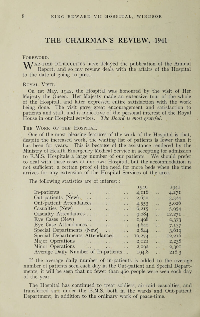 THE CHAIRMAN’S REVIEW, 1941 Foreword. VITar-time difficulties have delayed the publication of the Annual * * Report, and so my review deals with the affairs of the Hospital to the date of going to press. Royal Visit. On ist May, 1942, the Hospital was honoured by the visit of Her Majesty the Queen. Her Majesty made an extensive tour of the whole of the Hospital, and later expressed entire satisfaction with the work being done. The visit gave great encouragement and satisfaction to patients and staff, and is indicative of the personal interest of the Royal House in our Hospital services. The Board is most grateful. The Work of the Hospital. One of the most pleasing features of the work of the Hospital is that, despite the increased work, the waiting list of patients is lower than it has been for years. This is because of the assistance rendered by the Ministry of Health Emergency Medical Service in accepting for admission to E.M.S. Hospitals a large number of our patients. We should prefer to deal with these cases at our own Hospital, but the accommodation is not sufficient, a certain proof of the need for more beds when the time arrives for any extension of the Hospital Services of the area. The following statistics are of interest : 1940 1941 In-patients 4,116 . . 4,27! Out-patients (New) 2,650 . . 3,324 Out-patient Attendances 4,553 • • 5,026 Casualties (New) 6,215 .. 5,954 Casualty Attendances 9,084 12,271 Eye Cases (New) 1,498 .. 2,373 Eye Case Attendances. . 4,642 7»I37 Special Departments (New) 2,844 .. 3,619 Special Departments Attendances 10,274 • • 12,216 Major Operations 2,121 2,238 Minor Operations 2,092 2,301 Average Daily Number of In-patients . . 194.8 218.3 If the average daily number of in-patients is added to the average number of patients seen each day in the Out-patient and Special Depart¬ ments, it will be seen that no fewer than 460 people were seen each day of the year. The Hospital has continued to treat soldiers, air-raid casualties, and transferred sick under the E.M.S. both in the wards and Out-patient Department, in addition to the ordinary work of peace-time.