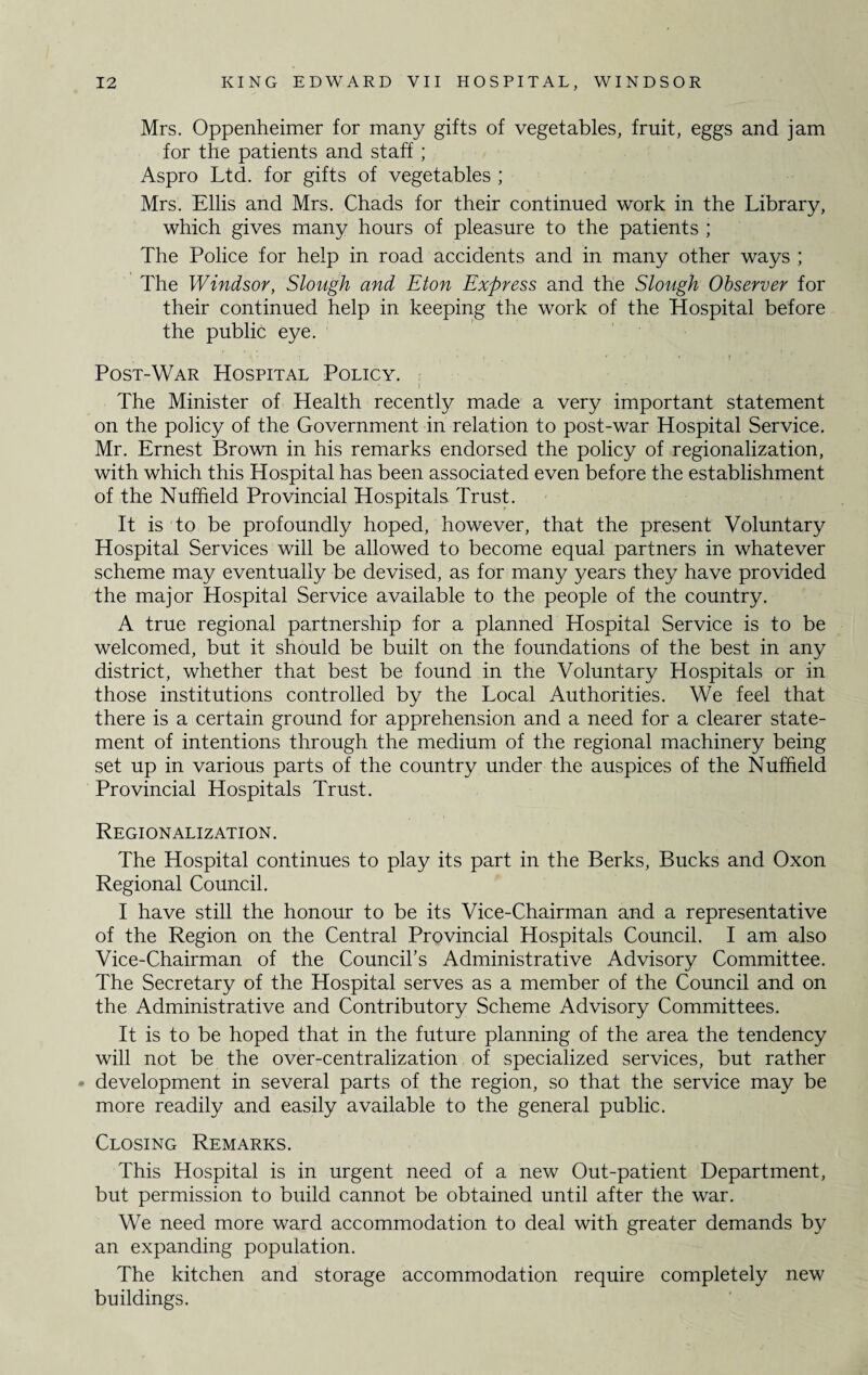 Mrs. Oppenheimer for many gifts of vegetables, fruit, eggs and jam for the patients and staff ; Aspro Ltd. for gifts of vegetables ; Mrs. Ellis and Mrs. Chads for their continued work in the Library, which gives many hours of pleasure to the patients ; The Police for help in road accidents and in many other ways ; The Windsor, Slough and Eton Express and the Slough Observer for their continued help in keeping the work of the Hospital before the public eye. : » , . , . r Post-War Hospital Policy. The Minister of Health recently made a very important statement on the policy of the Government in relation to post-war Hospital Service. Mr. Ernest Brown in his remarks endorsed the policy of regionalization, with which this Hospital has been associated even before the establishment of the Nuffield Provincial Hospitals Trust. It is to be profoundly hoped, however, that the present Voluntary Hospital Services will be allowed to become equal partners in whatever scheme may eventually be devised, as for many years they have provided the major Hospital Service available to the people of the country. A true regional partnership for a planned Hospital Service is to be welcomed, but it should be built on the foundations of the best in any district, whether that best be found in the Voluntary Hospitals or in those institutions controlled by the Local Authorities. We feel that there is a certain ground for apprehension and a need for a clearer state¬ ment of intentions through the medium of the regional machinery being set up in various parts of the country under the auspices of the Nuffield Provincial Hospitals Trust. Regionalization. The Hospital continues to play its part in the Berks, Bucks and Oxon Regional Council. I have still the honour to be its Vice-Chairman and a representative of the Region on the Central Provincial Hospitals Council. I am also Vice-Chairman of the Council’s Administrative Advisory Committee. The Secretary of the Hospital serves as a member of the Council and on the Administrative and Contributory Scheme Advisory Committees. It is to be hoped that in the future planning of the area the tendency will not be the over-centralization of specialized services, but rather development in several parts of the region, so that the service may be more readily and easily available to the general public. Closing Remarks. This Hospital is in urgent need of a new Out-patient Department, but permission to build cannot be obtained until after the war. We need more ward accommodation to deal with greater demands by an expanding population. The kitchen and storage accommodation require completely new buildings.