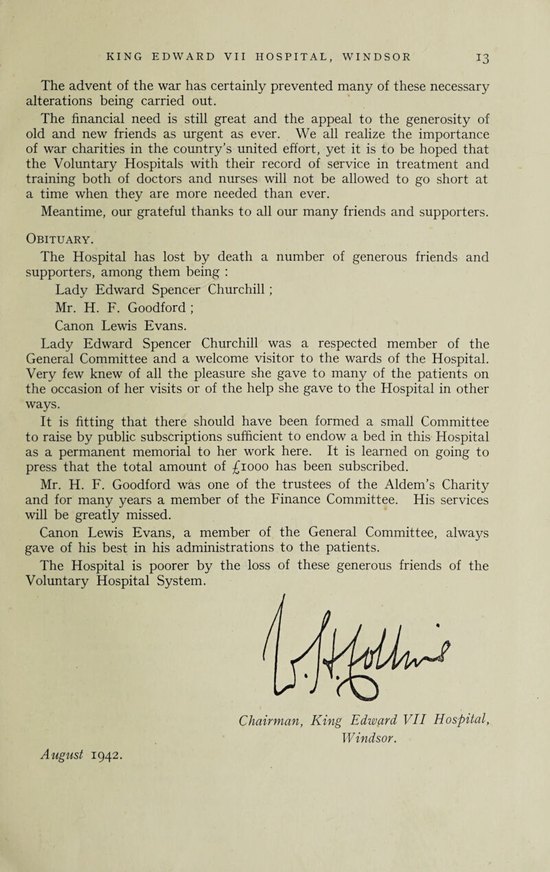 The advent of the war has certainly prevented many of these necessary alterations being carried out. The financial need is still great and the appeal to the generosity of old and new friends as urgent as ever. We all realize the importance of war charities in the country’s united effort, yet it is to be hoped that the Voluntary Hospitals with their record of service in treatment and training both of doctors and nurses will not be allowed to go short at a time when they are more needed than ever. Meantime, our grateful thanks to all our many friends and supporters. Obituary. The Hospital has lost by death a number of generous friends and supporters, among them being : Lady Edward Spencer Churchill; Mr. H. F. Goodford ; Canon Lewis Evans. Lady Edward Spencer Churchill was a respected member of the General Committee and a welcome visitor to the wards of the Hospital. Very few knew of all the pleasure she gave to many of the patients on the occasion of her visits or of the help she gave to the Hospital in other ways. It is fitting that there should have been formed a small Committee to raise by public subscriptions sufficient to endow a bed in this Hospital as a permanent memorial to her work here. It is learned on going to press that the total amount of £1000 has been subscribed. Mr. H. F. Goodford was one of the trustees of the Aldem’s Charity and for many years a member of the Finance Committee. His services will be greatly missed. Canon Lewis Evans, a member of the General Committee, always gave of his best in his administrations to the patients. The Hospital is poorer by the loss of these generous friends of the Voluntary Hospital System. August 1942. Chairman, King Edward VII Hospital, W indsor.
