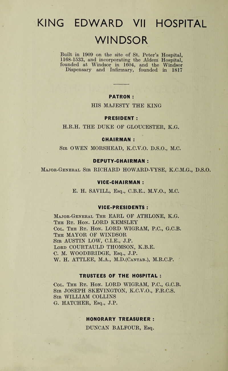 WINDSOR Built in 1909 on the site of St. Peter’s Hospital, 1168-1533, and incorporating the Aldem Hospital, founded at Windsor in 1604, and the Windsor Dispensary and Infirmary, founded in 1817 PATRON : HIS MAJESTY THE KING PRESIDENT : H.R.H. THE DUKE OF GLOUCESTER, K.G. CHAIRMAN : Sir OWEN MORSHEAD, K.C.V.O. D.S.O., M.C. DEPUTY-CHAIRMAN : Major-General Sir RICHARD HOWARD-VYSE, K.C.M.G., D.S.O. VICE-CHAIRMAN : E. H. SAVILL, Esq., C.B.E.. M.V.O., M.C. VICE-PRESIDENTS : Major-General The EARL OF ATHLONE, K.G. The Rt. Hon. LORD KEMSLEY Col. The Rt. Hon. LORD WIGRAM, P.C., G.C.B. The MAYOR OF WINDSOR Sir AUSTIN LOW, C.I.E., J.P. Lord COURTAULD THOMSON, K.B.E. C. M. WOODBRIDGE, Esq., J.P. W. H. ATTLEE, M.A., M.D.(Cantab.), M.R.C.P. TRUSTEES OF THE HOSPITAL : Col. The Rt. Hon. LORD WIGRAM, P.C., G.C.B. Sir JOSEPH SKEVINGTON, K.C.V.O., F.R.C.S. Sir WILLIAM COLLINS G. HATCHER, Esq., J.P. HONORARY TREASURER : DUNCAN BALFOUR, Esq.