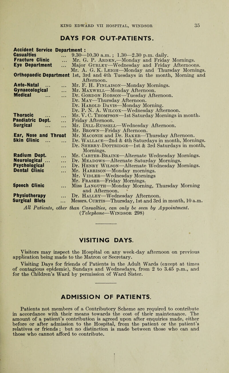 DAYS FOR OUT-PATIENTS. Accident Service Casualties Fracture Clinic Eye Department Orthopaedic Department Ante-Natal . Gynaecological Medical . Thoracic Paediatric Surgical Dept. Ear, Skin Nose and Clinic Radium Dept. Neurological .. Psychological Dental Clinic Speech Clinic Physiotherapy Surgical Blets Department : ... 9.30—10.30 a.m. ; 1.30—2.30 p.m. daily. ... Mr. G. P. Arden,—Monday and Friday Mornings. ... Major Gurley—Wednesday and Friday Afternoons. Mr. A. G. K. Leigh—Monday and Thursday Mornings. 1st, 3rd and 4th Tuesdays in the month, Morning and Afternoon. Mr. F. H. Finlaison—Monday Mornings. Mr. Maxwell—Monday Afternoon. Dr. Gordon Robson—Tuesday Afternoon. Dr. May—Thursday Afternoon. Dr. Harold Davis—Monday Morning. Dr. P. N. A. Wilcox—Wednesday Afternoon. Mr. V. C. Thompson—1st Saturday Mornings in month. Friday Afternoon. ... Mr. Dill-Russell—Wednesday Afternoon. Mr. Brown—Friday Afternoon. Throat Mr. Maconie and Dr. Baker—Thursday Afternoon. ... Dr. Wallace—2nd & 4th Saturdays in month, Mornings. Dr. Sherry-Dottridge—1st & 3rd Saturdays in month, Mornings. ... Mr. Carter-Braine—Alternate Wednesday Mornings. ... Dr. Meadows—Alternate Saturday Mornings. ... Dr. Henry Wilson—Alternate Wednesday Mornings. ... Mr. Harrison—Monday mornings. Mr. Vidler—Wednesday Mornings Mr. Fraser—Friday Mornings. ... Miss Languth—Monday Morning, Thursday Morning and Afternoon. ... Dr. Halley—Wednesday Afternoon. ... Messrs. Curtis—Thursday, 1st and 3rd in month, 10 a.m. All Patients, other than Casualties, can only be seen by Appointment. (Telephone—Windsor 298) VISITING DAYS. Visitors may inspect the Hospital on any week-day afternoon on previous application being made to the Matron or Secretary. Visiting Days for friends of Patients in the Adult Wards (except at times of contagious epidemic), Sundays and Wednesdays, from 2 to 3.45 p.m., and for the Children’s Ward by permission of Ward Sister. ADMISSION OF PATIENTS. Patients not members of a Contributory Scheme are required to contribute in accordance with their means towards the cost of their maintenance. The amount of a patient’s contribution is agreed upon after enquiries made, either before or after admission to the Hospital, from the patient or the patient’s relatives or friends ; but no distinction is made between those who can and those who cannot afford to contribute.