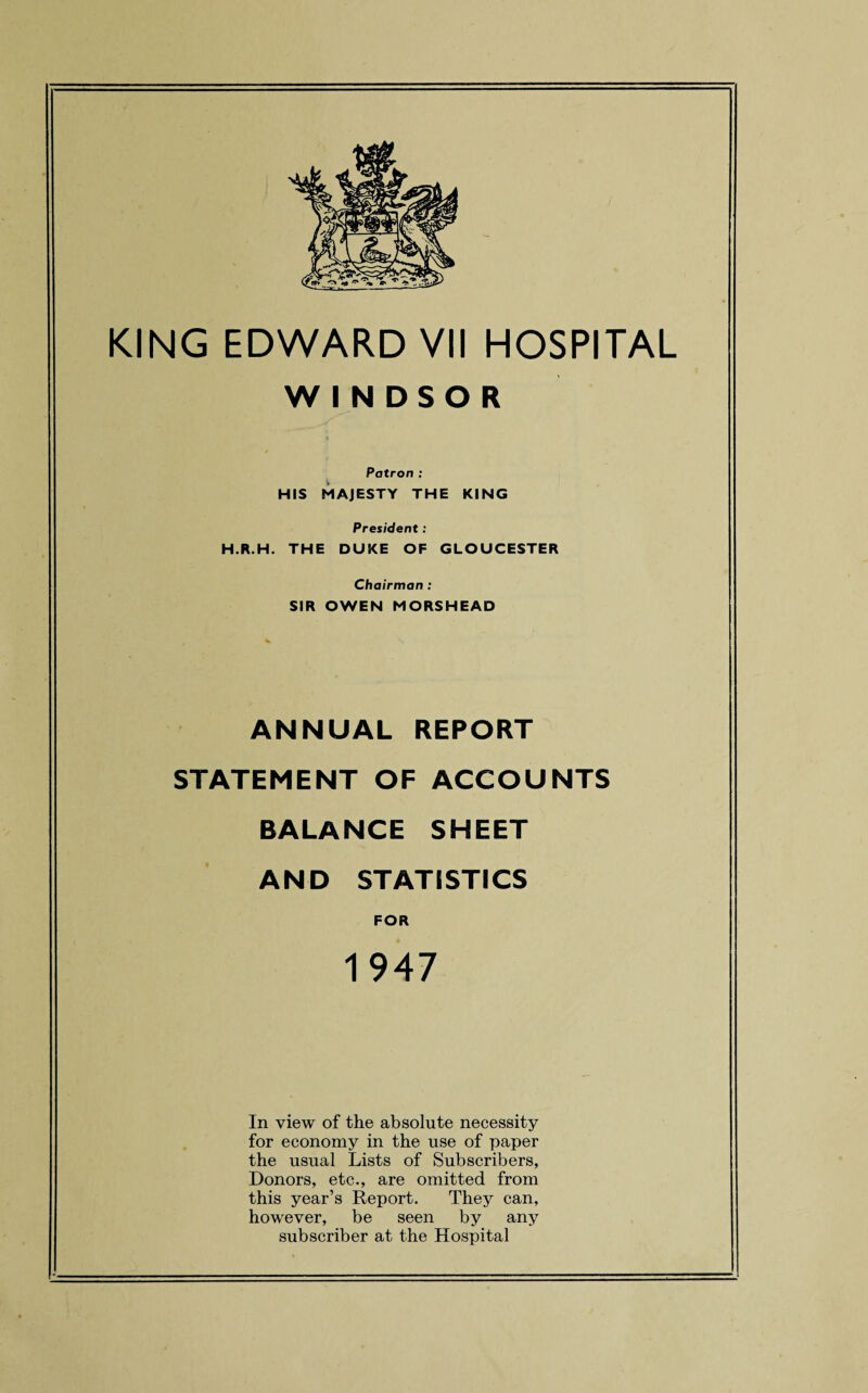 WINDSOR Patron : HIS MAJESTY THE KING President: H.R.H. THE DUKE OF GLOUCESTER Chairman : SIR OWEN MORSHEAD ANNUAL REPORT STATEMENT OF ACCOUNTS BALANCE SHEET AND STATISTICS FOR In view of the absolute necessity for economy in the use of paper the usual Lists of Subscribers, Donors, etc., are omitted from this year’s Report. They can, however, be seen by any subscriber at the Hospital