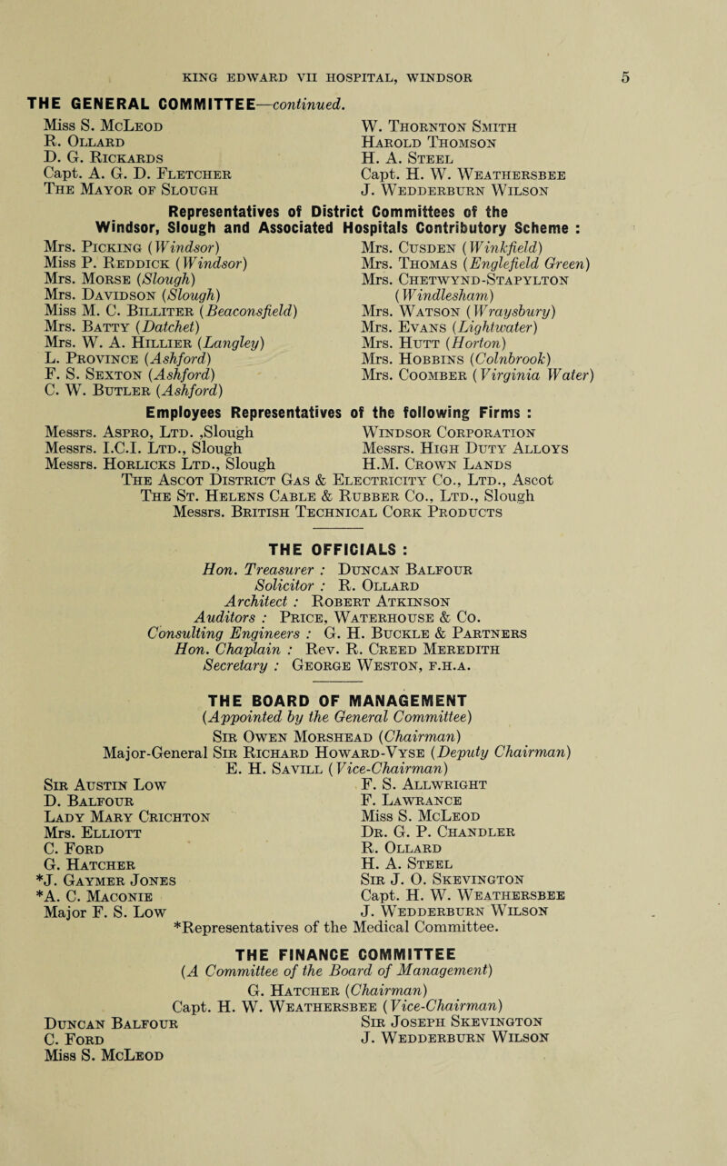 THE GENERAL COMMITTEE—continued. Miss S. McLeod R. Ollard D. G. Rickards Capt. A. G. D. Fletcher The Mayor op Slough W. Thornton Smith Harold Thomson H. A. Steel Capt. H. W. Weathersbee J. Wedderburn Wilson Representatives of District Committees of the Windsor, Slough and Associated Hospitals Contributory Scheme : Mrs. Picking (Windsor) Miss P. Reddick (Windsor) Mrs. Morse (Slough) Mrs. Davidson (Slough) Miss M. C. Billiter (Beaconsfield) Mrs. Batty (Datchet) Mrs. W. A. Hillier (Langley) L. Province (Ashford) F. S. Sexton (Ashford) C. W. Butler (Ashford) Mrs. Cusden (Winkfield) Mrs. Thomas (Englefield Green) Mrs. Chetwynd-Stapylton (Windlesham) Mrs. Watson (IVraysbury) Mrs. Evans (Lightwater) Mrs. Hutt (Horton) Mrs. Hobbins (Colnbrook) Mrs. Coomber (Virginia Water) Employees Representatives of the following Firms : Messrs. Aspro, Ltd. ,Slough Windsor Corporation Messrs. I.C.I. Ltd., Slough Messrs. High Duty Alloys Messrs. Horlicks Ltd., Slough H.M. Crown Lands The Ascot District Gas & Electricity Co., Ltd., Ascot The St. Helens Cable & Rubber Co., Ltd., Slough Messrs. British Technical Cork Products THE OFFICIALS : Hon. Treasurer : Duncan Balfour Solicitor : R. Ollard Architect : Robert Atkinson Auditors : Price, Waterhouse & Co. Consulting Engineers : G. H. Buckle & Partners Hon. Chaplain : Rev. R. Creed Meredith Secretary : George Weston, f.h.a. THE BOARD OF MANAGEMENT (Appointed by the General Committee) Sir Owen Morshead (Chairman) Major-General Sir Richard Howard-Vyse (Deputy Chairman) E. H. Savill (Vice-Chairman) Sir Austin Low D. Balfour Lady Mary Crichton Mrs. Elliott C. Ford G. Hatcher *J. Gaymer Jones *A. C. Maconie Major F. S. Low F. S. Allwright F. Lawrance Miss S. McLeod Dr. G. P. Chandler R. Ollard H. A. Steel Sir J. O. Skevington Capt. H. W. Weathersbee J. Wedderburn Wilson *Representatives of the Medical Committee. THE FINANCE COMMITTEE (A Committee of the Board of Management) G. Hatcher (Chairman) Capt. H. W. Weathersbee (Vice-Chairman) Duncan Balfour Sir Joseph Skevington C. Ford J- Wedderburn Wilson Miss S. McLeod