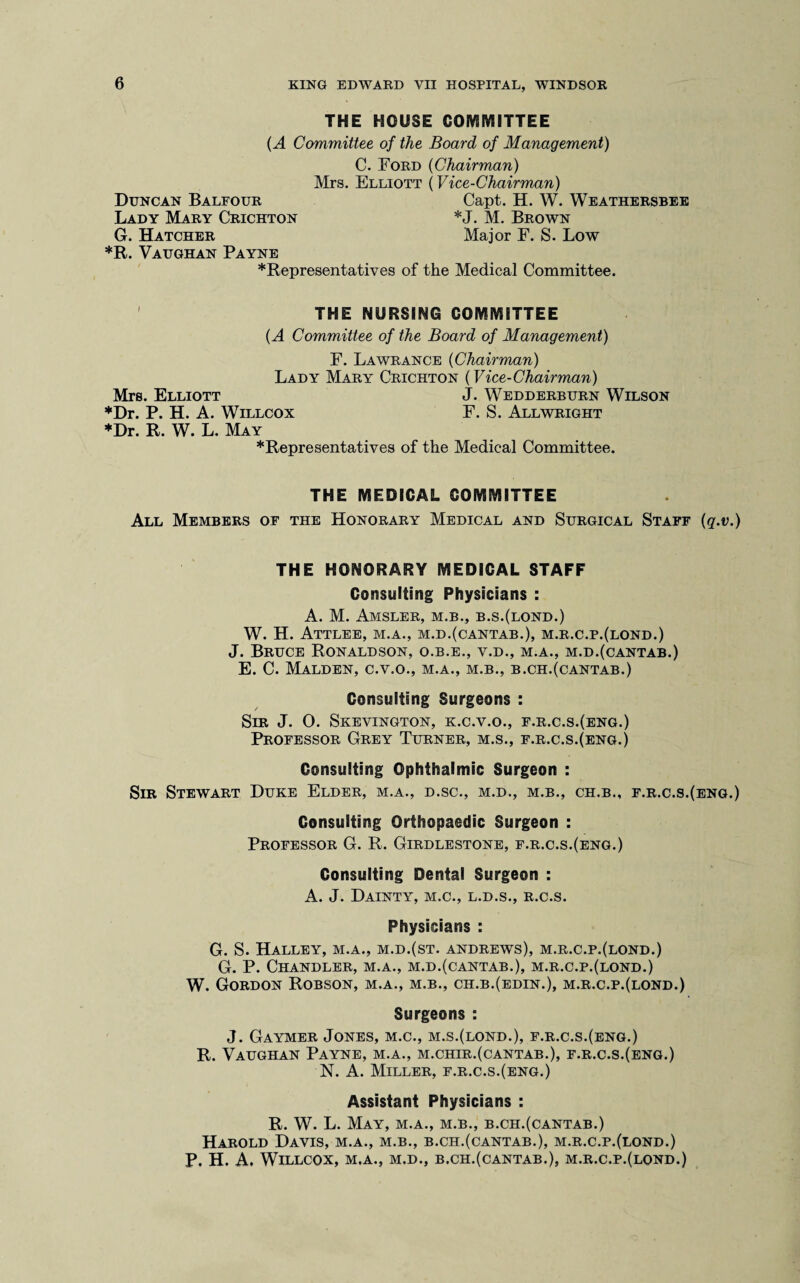 THE HOUSE COMMITTEE (A Committee of the Board of Management) C. Ford (Chairman) Mrs. Elliott (Vice-Chairman) Duncan Baleour Capt. H. W. Weathersbee Lady Mary Crichton *J. M. Brown G. Hatcher Major F. S. Low *R. Vaughan Payne *Representatives of the Medical Committee. THE NURSING COMMITTEE {A Committee of the Board of Management) F. Lawrance (Chairman) Lady Mary Crichton (Vice-Chairman) Mrs. Elliott J. Wedderburn Wilson *Dr. P. H. A. Willcox F. S. Allwright *Dr. R. W. L. May *Representatives of the Medical Committee. THE MEDICAL COMMITTEE All Members of the Honorary Medical and Surgical Staff (q.v.) THE HONORARY MEDICAL STAFF Consulting Physicians : A. M. Amsler, M.B., b.s.(lond.) W. H. Attlee, m.a., m.d.(cantab.), m.r.c.p.(lond.) J. Bruce Ronaldson, o.b.e., v.d., m.a., m.d.(cantab.) E. C. Malden, c.v.o., m.a., m.b., b.ch.(cantab.) Consulting Surgeons : Sir J. O. Skevington, k.c.v.o., f.r.c.s.(eng.) Professor Grey Turner, m.s., f.r.c.s.(eng.) Consulting Ophthalmic Surgeon : Sir Stewart Duke Elder, m.a., d.sc., m.d., m.b., ch.b., f.r.c.s.(eng.) Consulting Orthopaedic Surgeon : Professor G. R. Girdlestone, f.r.c.s.(eng.) Consulting Dental Surgeon : A. J. Dainty, m.c., l.d.s., r.c.s. Physicians : G. S. Halley, m.a., m.d.(st. Andrews), m.r.c.p.(lond.) G. P. Chandler, m.a., m.d.(cantab.), m.r.c.p.(lond.) W. Gordon Robson, m.a., m.b., ch.b.(edin.), m.r.c.p.(lond.) Surgeons : J. Gaymer Jones, m.c., m.s.(lond.), f.r.c.s.(eng.) R. Vaughan Payne, m.a., m.chir.(cantab.), f.r.c.s.(eng.) N. A. Miller, f.r.c.s.(eng.) Assistant Physicians : R. W. L. May, m.a., m.b., b.ch.(cantab.) Harold Davis, m.a., m.b., b.ch.(cantab.), m.r.c.p.(lond.) P. H. A. Willcox, m.a., m.d., b.ch.(cantab.), m.r.c.p.(lond.)