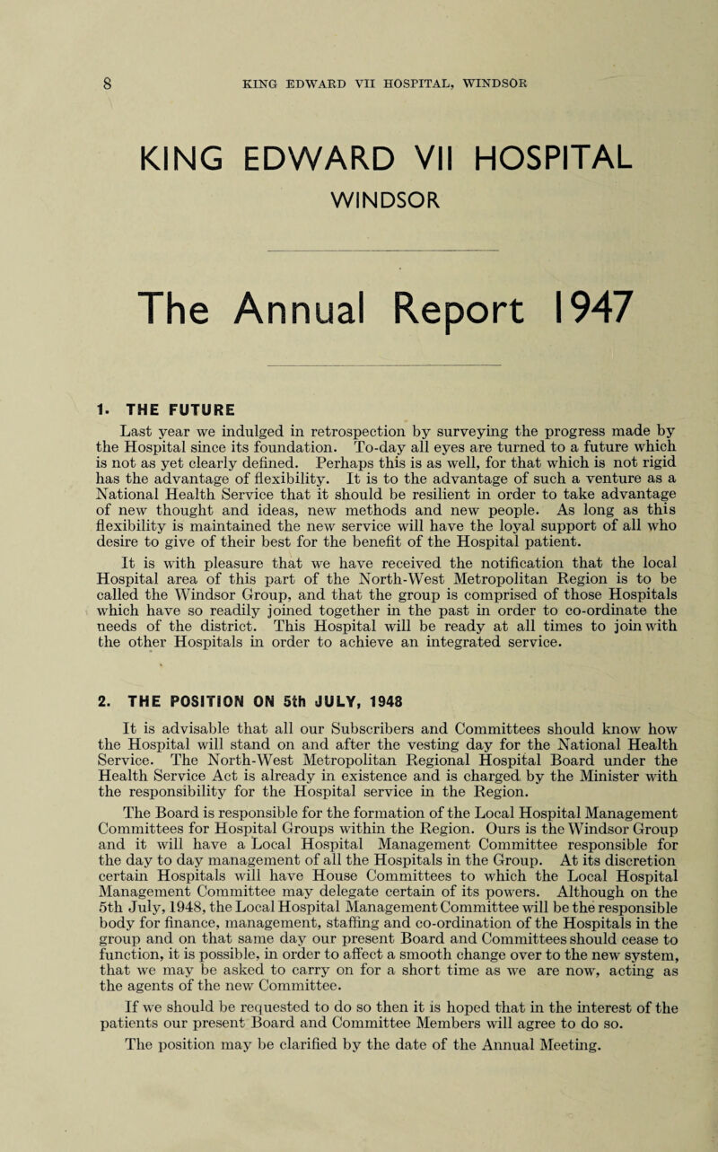 KING EDWARD VII HOSPITAL WINDSOR The Annual Report 1947 1. THE FUTURE Last year we indulged in retrospection by surveying the progress made by the Hospital since its foundation. To-day all eyes are turned to a future which is not as yet clearly defined. Perhaps this is as well, for that which is not rigid has the advantage of flexibility. It is to the advantage of such a venture as a National Health Service that it should be resilient in order to take advantage of new thought and ideas, new methods and new people. As long as this flexibility is maintained the new service will have the loyal support of all who desire to give of their best for the benefit of the Hospital patient. It is with pleasure that we have received the notification that the local Hospital area of this part of the North-West Metropolitan Region is to be called the Windsor Group, and that the group is comprised of those Hospitals which have so readily joined together in the past in order to co-ordinate the needs of the district. This Hospital will be ready at all times to join with the other Hospitals in order to achieve an integrated service. 2. THE POSITION ON 5th JULY, 1948 It is advisable that all our Subscribers and Committees should know how the Hospital will stand on and after the vesting day for the National Health Service. The North-West Metropolitan Regional Hospital Board under the Health Service Act is already in existence and is charged by the Minister with the responsibility for the Hospital service in the Region. The Board is responsible for the formation of the Local Hospital Management Committees for Hospital Groups within the Region. Ours is the Windsor Group and it will have a Local Hospital Management Committee responsible for the day to day management of all the Hospitals in the Group. At its discretion certain Hospitals will have House Committees to which the Local Hospital Management Committee may delegate certain of its powers. Although on the 5th July, 1948, the Local Hospital Management Committee will be the responsible body for finance, management, staffing and co-ordination of the Hospitals in the group and on that same day our present Board and Committees should cease to function, it is possible, in order to affect a smooth change over to the new system, that we may be asked to carry on for a short time as we are now, acting as the agents of the new Committee. If we should be requested to do so then it is hoped that in the interest of the patients our present Board and Committee Members will agree to do so. The position may be clarified by the date of the Annual Meeting.