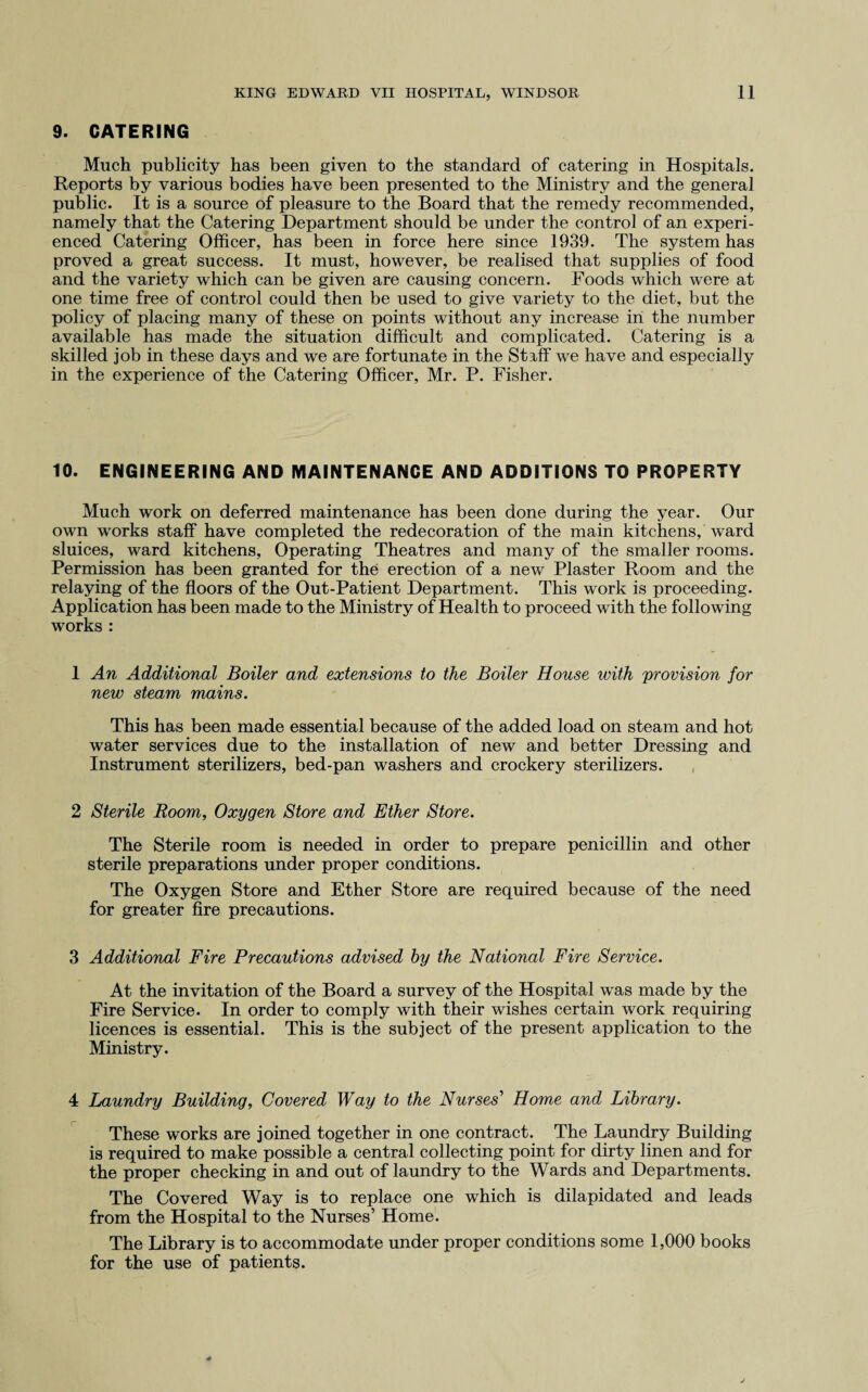 9. CATERING Much publicity has been given to the standard of catering in Hospitals. Reports by various bodies have been presented to the Ministry and the general public. It is a source of pleasure to the Board that the remedy recommended, namely that the Catering Department should be under the control of an experi¬ enced Catering Officer, has been in force here since 1939. The system has proved a great success. It must, however, be realised that supplies of food and the variety which can be given are causing concern. Foods which were at one time free of control could then be used to give variety to the diet, but the policy of placing many of these on points without any increase in the number available has made the situation difficult and complicated. Catering is a skilled job in these days and we are fortunate in the Stiff we have and especially in the experience of the Catering Officer, Mr. P. Fisher. 10. ENGINEERING AND MAINTENANCE AND ADDITIONS TO PROPERTY Much work on deferred maintenance has been done during the year. Our own works staff have completed the redecoration of the main kitchens, ward sluices, ward kitchens, Operating Theatres and many of the smaller rooms. Permission has been granted for the erection of a new Plaster Room and the relaying of the floors of the Out-Patient Department. This work is proceeding. Application has been made to the Ministry of Health to proceed with the following works : 1 An Additional Boiler and extensions to the Boiler House with provision for new steam mains. This has been made essential because of the added load on steam and hot water services due to the installation of new and better Dressing and Instrument sterilizers, bed-pan washers and crockery sterilizers. 2 Sterile Room, Oxygen Store and Ether Store. The Sterile room is needed in order to prepare penicillin and other sterile preparations under proper conditions. The Oxygen Store and Ether Store are required because of the need for greater fire precautions. 3 Additional Fire Precautions advised by the National Fire Service. At the invitation of the Board a survey of the Hospital was made by the Fire Service. In order to comply with their wishes certain work requiring licences is essential. This is the subject of the present application to the Ministry. 4 Laundry Building, Covered Way to the Nurses' Home and Library. These works are joined together in one contract. The Laundry Building is required to make possible a central collecting point for dirty linen and for the proper checking in and out of laundry to the Wards and Departments. The Covered Way is to replace one which is dilapidated and leads from the Hospital to the Nurses’ Home. The Library is to accommodate under proper conditions some 1,000 books for the use of patients.