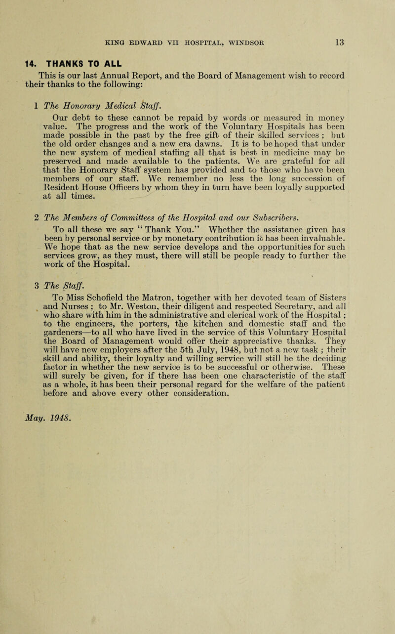14. THANKS TO ALL This is our last Annual Report, and the Board of Management wish to record their thanks to the following: 1 The Honorary Medical Staff. Our debt to these cannot be repaid by words or measured in money value. The progress and the work of the Voluntary Hospitals has been made possible in the past by the free gift of their skilled services ; but the old order changes and a new era dawns. It is to be hoped that under the new system of medical staffing all that is best in medicine may be preserved and made available to the patients. We are grateful for all that the Honorary Staff system has provided and to those who have been members of our staff. We remember no less the long succession of Resident House Officers by whom they in turn have been loyally supported at all times. 2 The Members of Committees of the Hospital and our Subscribers. To all these we say “ Thank You.” Whether the assistance given has been by personal service or by monetary contribution it has been invaluable. We hope that as the new service develops and the opportunities for such services grow, as they must, there will still be people ready to further the work of the Hospital. 3 The Staff. To Miss Schofield the Matron, together with her devoted team of Sisters and Nurses ; to Mr. Weston, their diligent and respected Secretary, and all who share with him in the administrative and clerical work of the Hospital ; to the engineers, the porters, the kitchen and domestic staff and the gardeners—to all who have lived in the service of this Voluntary Hospital the Board of Management would offer their appreciative thanks. They will have new employers after the 5th July, 1948, but not a new task ; their skill and ability, their loyalty and willing service will still be the deciding factor in whether the new service is to be successful or otherwise. These will surely be given, for if there has been one characteristic of the staff as a whole, it has been their personal regard for the welfare of the patient before and above every other consideration. May. 1948.