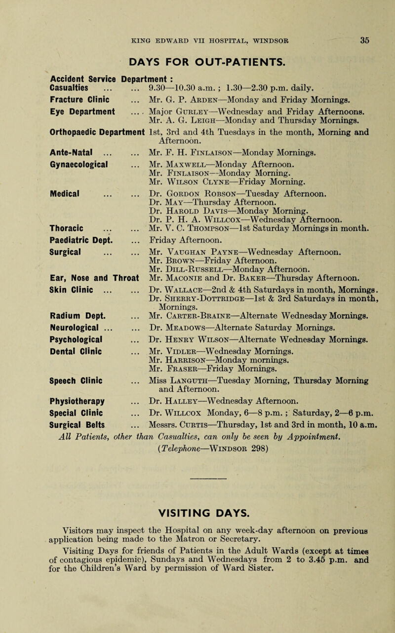 DAYS FOR OUT-PATIENTS. Accident Service Department : Casualties ... ... 9.30—10.30 a.m.; 1.30—2.30 p.m. daily. Fracture Clinic ... Mr. G. P. Arden—Monday and Friday Mornings. Eye Department .... Major Gurley—Wednesday and Friday Afternoons. Mr. A. G. Leigh—Monday and Thursday Mornings. Orthopaedic Department 1st, 3rd and 4th Tuesdays in the month, Morning and Afternoon. Ante-Natal Gynaecological Medical Thoracic . Paediatric Dept. Surgical . Ear, Nose and Throat Mr. F. H. Finlaison—Monday Mornings. Mr. Maxwell—Monday Afternoon. Mr. Finlaison—Monday Morning. Mr. Wilson Clyne—Friday Morning. Dr. Gordon Robson—Tuesday Afternoon. Dr. May—Thursday Afternoon. Dr. Harold Davis—Monday Morning. Dr. P. H. A. Willcox—Wednesday Afternoon. Mr. V. C. Thompson—1st Saturday Mornings in month. Friday Afternoon. Mr. Vaughan Payne—Wednesday Afternoon. Mr. Brown—Friday Afternoon. Mr. Dill-Russell—Monday Afternoon. Mr. Maconie and Dr. Baker—Thursday Afternoon. Skin Clinic ... Radium Dept. Neurological ... Psychological Dental Clinic Speech Clinic Dr. Wallace—2nd & 4th Saturdays in month, Mornings. Dr. Sherry-Dottridge—1st & 3rd Saturdays in month, Mornings. Mr. Carter-Braine—Alternate Wednesday Mornings. Dr. Meadows—Alternate Saturday Mornings. Dr. Henry Wilson—Alternate Wednesday Mornings. Mr. Vidler—Wednesday Mornings. Mr. Harrison—Monday mornings. Mr. Fraser—Friday Mornings. Miss Languth—Tuesday Morning, Thursday Morning and Afternoon. Physiotherapy Special Clinic Surgical Belts All Patients, ... Dr. Halley—Wednesday Afternoon. ... Dr. Willcox Monday, 6—8 p.m. ; Saturday, 2—6 p.m. ... Messrs. Curtis—Thursday, 1st and 3rd in month, 10 a.m. other than Casualties, can only be seen by Appointment. (Telephone—Windsor 298) VISITING DAYS. Visitors may inspect the Hospital on any week-day afternoon on previous application being made to the Matron or Secretary. Visiting Days for friends of Patients in the Adult Wards (except at times of contagious epidemic), Sundays and Wednesdays from 2 to 3.45 p.m. and for the Children’s Ward by permission of Ward Sister.