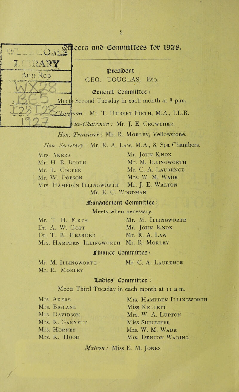 •! }■ * 1' 1 '( Nr- ■' p 4 m r Selects anO Committees for 1928. Ann Aco ? \ A iSHTQ < |A V *_* Meeti Second Tuesday in each month at 8 p.m. L president GEO. DOUGLAS, Esq. (General Committee: GCh/nt man : Mr. T. Hubert Firth, M.A., LL.B. n 7 I -- 'ice-Chairman : Mr. J. E. Crowther. Hon. Treasurer: Mr. R. Morley, Yellowstone. Hon. Secretary: Mr. R. A. Law, M.A., 8, Spa Ghambers. Mrs. Akers Mr. John Knox Mr. H. B. Booth Mr. M. Illingworth Mr. L. Cooper Mr. C. A. Laurence Mr. W. Dobson Mrs. W. M. Wade Mrs. Hampden Illingworth Mr. J. E. Walton Mr. E. C. Woodman Management Committee: Meets when necessary. Mr. T. H. Firth Mr. M. Illingworth Dr. A. W. Gott Mr. John Knox Dr. T. B. Hearder Mr. R. A. Law Mrs. Hampden Illingworth Mr. R. Morley finance Committee: Mr. M. Illingworth Mr. C. A. Laurence Mr. R. Morley XaDles’ Committee : Meets Third Tuesday in each month at ii a m. Mrs. Akers Mrs. Bigland Mrs Davidson Mrs. R. Garnett Mrs. Hornby Mrs. K. Hood Mrs. Hampden Illingworth Miss Kellett Mrs. W. A. Lupton Miss Sutcliffe Mrs. W. M. Wade Mrs. Denton Waring Matron : Miss E. M. Jones /