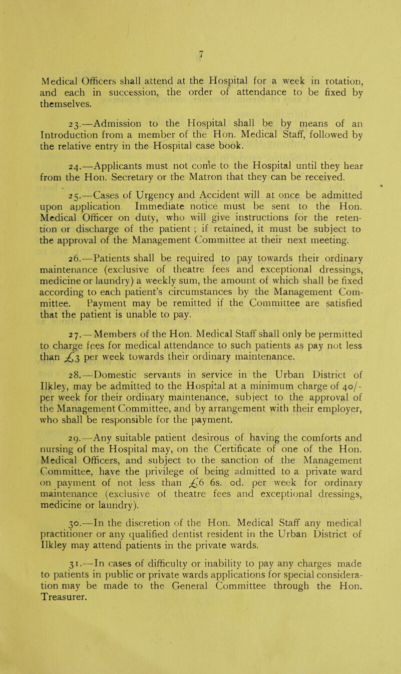 Medical Officers shall attend at the Hospital for a week in rotation, and each in succession, the order of attendance to be fixed by themselves. 23. —Admission to the Hospital shall be by means of an Introduction from a member of the Hon. Medical Staff, followed by the relative entry in the Hospital case book. 24. —Applicants must not come to the Hospital until they hear from the Hon. Secretary or the Matron that they can be received. 25. —Cases of Urgency and Accident will at once be admitted upon application Immediate notice must be sent to the Hon. Medical Officer on duty, who will give instructions for the reten¬ tion or discharge of the patient ; if retained, it must be subject to the approval of the Management Committee at their next meeting. 26. —Patients shall be required to pay towards their ordinary maintenance (exclusive of theatre fees and exceptional dressings, medicine or laundry) a weekly sum, the amount of which shall be fixed according to each patient’s circumstances by the Management Com¬ mittee. Payment may be remitted if the Committee are satisfied that the patient is unable to pay. 27. — Members of the Hon. Medical Staff shall only be permitted to charge fees for medical attendance to such patients as pay not less than ^3 per week towards their ordinary maintenance. 28. —Domestic servants in service in the Urban District of Ilkley, may be admitted to the Hospital at a minimum charge of 40/- per week for their ordinary maintenance, subject to the approval of the Management Committee, and by arrangement with their employer, who shall be responsible for the payment. 29. —Any suitable patient desirous of having the comforts and nursing of the Hospital may, on the Certificate of one of the Hon. Medical Officers, and subject to the sanction of the Management Committee, have the privilege of being admitted to a private ward on payment of not less than jQ6 6s. od. per week for ordinary maintenance (exclusive of theatre fees and exceptional dressings, medicine or laundry). 30. —In the discretion of the Hon. Medical Staff any medical practitioner or any qualified dentist resident in the Urban District of Ilkley may attend patients in the private wards. 31. -—In cases of difficulty or inability to pay any charges made to patients in public or private wards applications for special considera¬ tion may be made to the General Committee through the Hon. Treasurer.