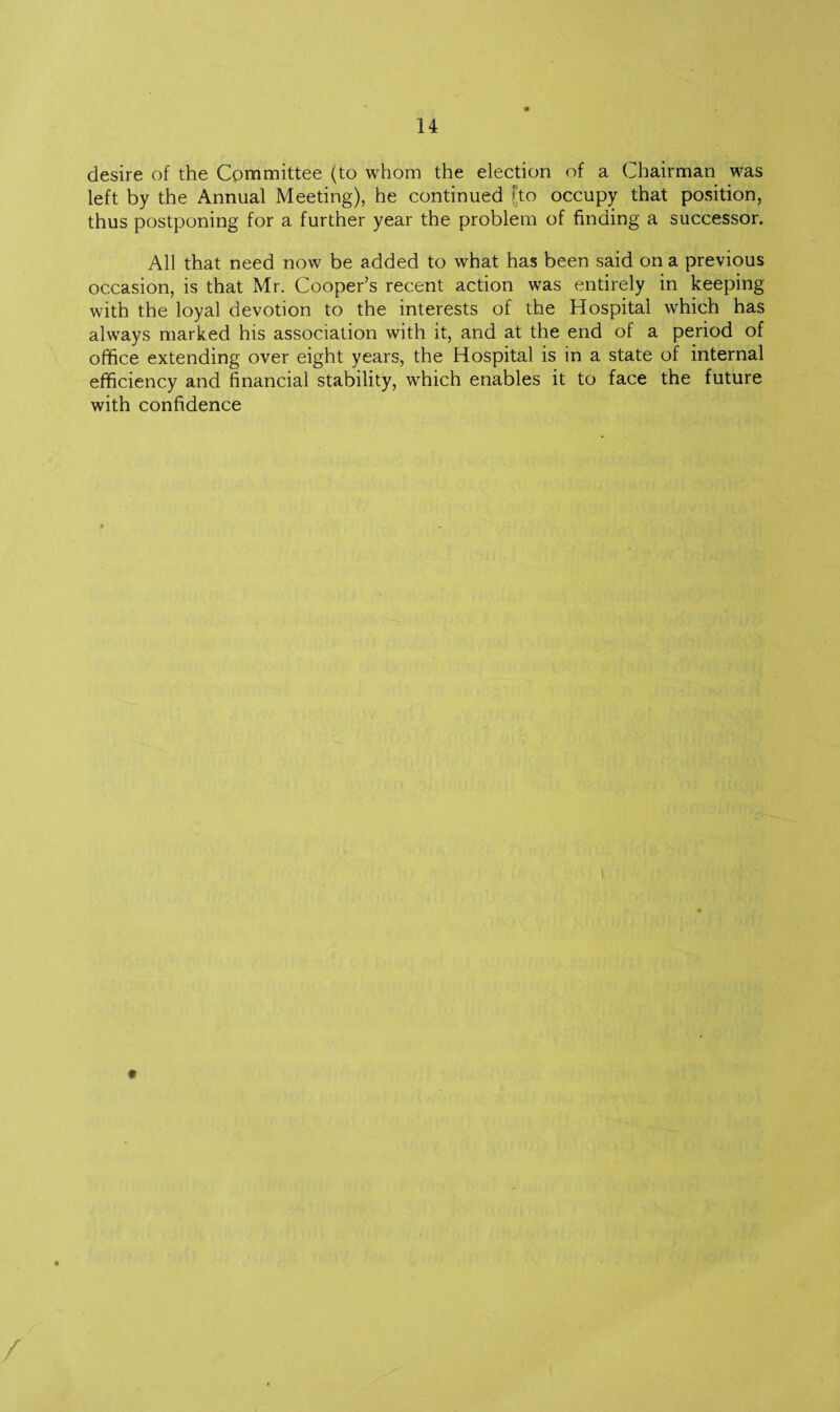 desire of the Committee (to whom the election of a Chairman was left by the Annual Meeting), he continued Jto occupy that position, thus postponing for a further year the problem of finding a successor. All that need now be added to what has been said on a previous occasion, is that Mr. Cooper’s recent action was entirely in keeping with the loyal devotion to the interests of the Hospital which has always marked his association with it, and at the end of a period of office extending over eight years, the Hospital is in a state of internal efficiency and financial stability, which enables it to face the future with confidence
