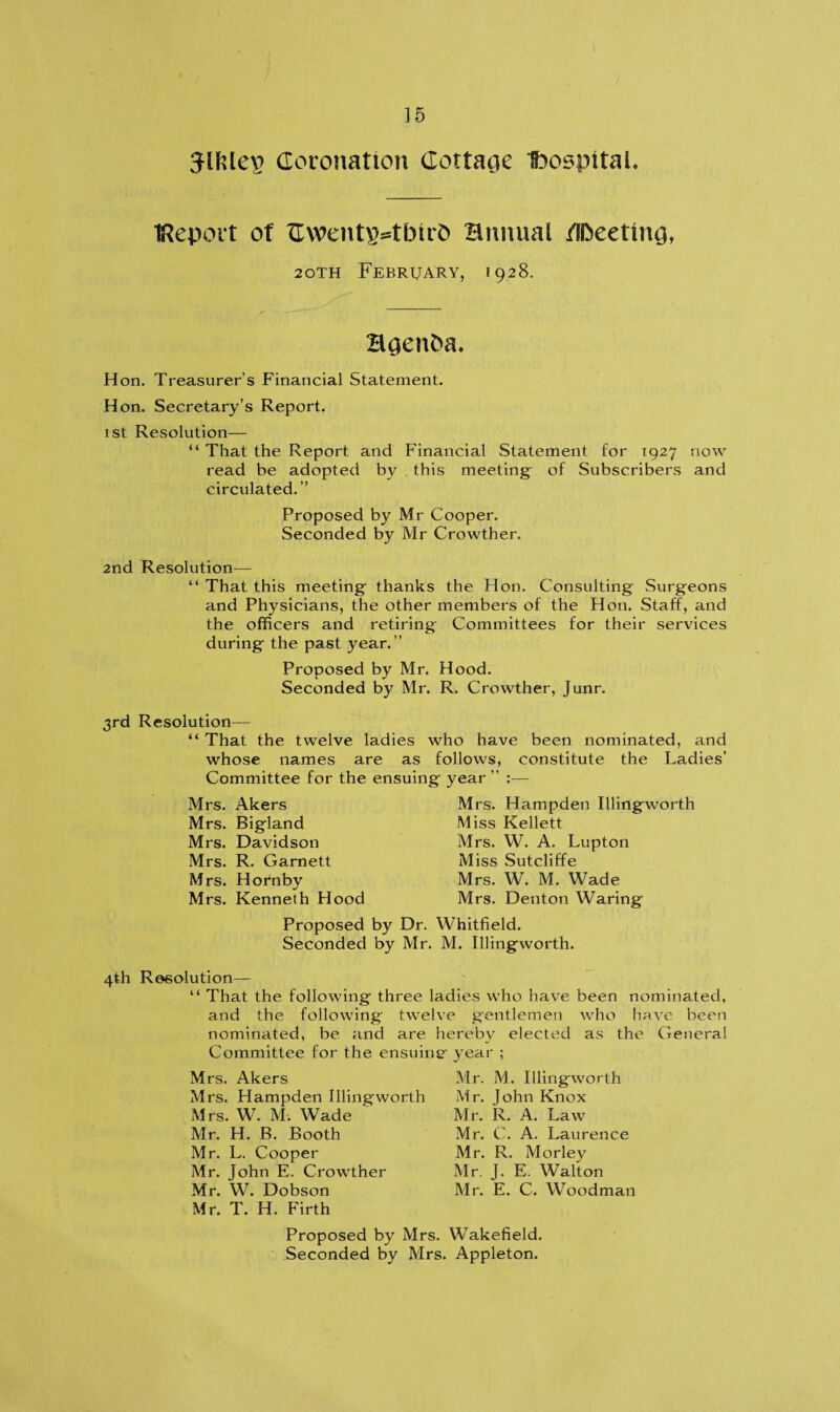] 5 Jlftlep Coronation Cottage IbospitaL Report of Cwent\>tbirb annual /IDeettng, 20TH February, 1928. Hgenba. Hon. Treasurer’s Financial Statement. Hon. Secretary’s Report. 1st Resolution— “ That the Report and Financial Statement for 1927 now read be adopted by this meeting- of Subscribers and circulated.” Proposed by Mr Cooper. Seconded by Mr Crowther. 2nd Resolution— “ That this meeting- thanks the Hon. Consulting Surgeons and Physicians, the other members of the Hon. Staff, and the officers and retiring; Committees for their services during- the past year.” Proposed by Mr. Hood. Seconded by Mr. R. Crowther, Junr. 3rd Resolution— “ That the twelve ladies who have been nominated, and whose names are as follows, constitute the Ladies’ Committee for the ensuing- year ” :— Mrs. Akers Mrs. Big-land Mrs. Davidson Mrs. R. Garnett Mrs. Hornby Mrs. Kenneth Hood Proposed by Dr. Seconded by Mr Mrs. Hampden Illingworth Miss Kellett Mrs. W. A. Lupton Miss Sutcliffe Mrs. W. M. Wade Mrs. Denton Waring Whitfield. M. Illingworth. 4th Resolution— “ That the following three ladies who have been nominated, and the following twelve gentlemen who have been nominated, be and are hereby elected as the General Committee for the ensuing’ year ; Mrs. Akers Mrs. Hampden Illingworth Mrs. W. M. Wade Mr. H. B. Booth Mr. L. Cooper Mr. John E. Crowther Mr. W. Dobson Mr. T. H. Firth Mr. M. Illingworth Mr. John Knox Mr. R. A. Law Mr. C. A. Laurence Mr. R. Morley Mr. J. E. Walton Mr. E. C. Woodman Proposed by Mrs. Wakefield. Seconded by Mrs. Appleton.