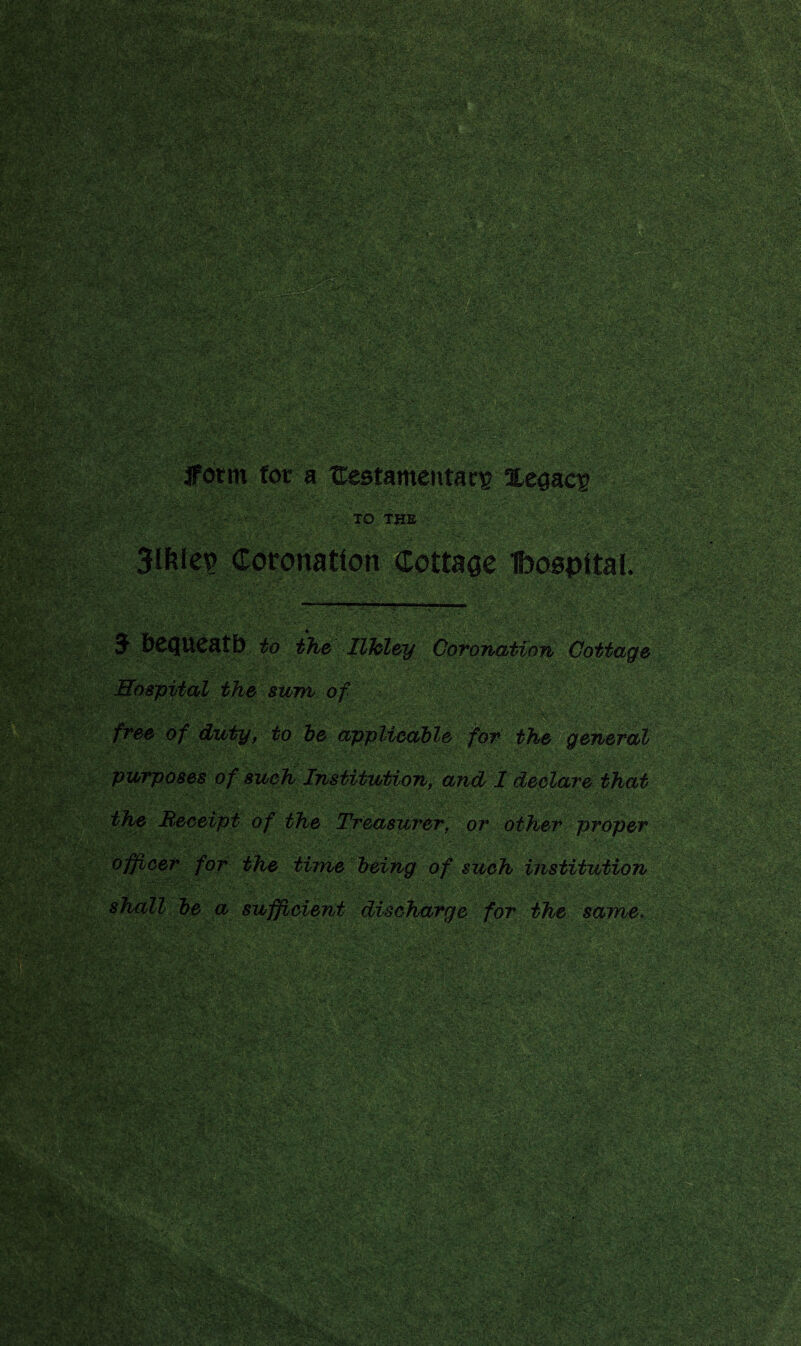 ■ ■'-•X-xvX/x y ' x^-:xx '^•fl • •r;':c.>:-^'U i:w--'c.^>/'v'''. • -x^- x,.;U^ -x X. ■..'■-•■■ x ' •'•■•• », »; :..“.ftUr-' X •■••-■*- ■ .< '• . / •■ 'v Xs.XXX'VX '■:•■!■ ■ \ Xv; : A 'J- X-- xxxxxxX^XXXX'v. • ■|:x- •;• ,-i£ ri*;v;cgM y ftjsfr.v - .j' *s*t . ■■ ■ ?c- >■•:•■' • .. .. • • ■. J . iFotm for a HestamentacE legacy ..... -V :..: X'-XX--. X ■ TO THE 3lfties Coronation Cottage Iboopital. •• •. / . . •; • • •' s''-.- •. S-. ;• ..v; X- . - ■ XXA ;:■ . ■ - ■ : $X. XA X X ■■■ XX;. '-x . ■ ■■ ■' ST&c X«*-> '■•■** . v »!,.:* ••■ ~ . .',.*•<• ■“ • . .. • ' . . •X jl■ / ‘ J bCQUCatb to the llhley Coronation Cottage -_l . of duty, to be applicable for the general '■X'X X . . purposes of such Institution, and I declare that sum .., ..... shall be a sufficient discharge for the same. ■.■•■x:,x..-x• .■•: '•■■ • . « F&ysfeW '■- ■■■■ AvA. .: r*- ^C:[ *• : ,V. ; -Ar-r' - • . V ■ 'V ^ ‘: •, - X - :v XX 52i. : V** •• 1 r iV. v . ■ • .V. - - . , , • ’*Jk . . • a- -. V • : cXl V : ti-m ■1 « V» • . f ■ • ~£ T^-