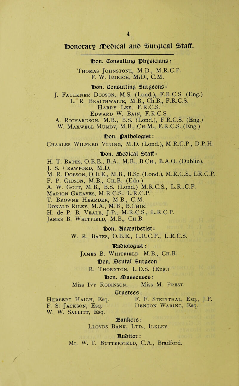 Ifoonoran? /Ibefcical ant> Surgical Staff. Don. Consulting physicians: Thomas Johnstone, M D., M.R.C.P. F. W. Eurich, M:D., C.M. Don. Consulting Surgeons: J. Faulkner Dobson, M.S. (Lond.), F.R.C.S. (Eng.) L. R Braithwaite, M.B., Ch.B., F.R.C.S. Harry Lee, F.R.C.S. Edward W. Bain, F.R.C.S. A. Richardson, M.B., B.S. (Lond.), F.R.C.S. (Eng.) W. Maxwell Mumby, M.B., Ch.M., F.R.C.S. (Eng.) Ibon. pathologist: Charles Wilfred Vining, M.D. (Lond.), M.R.C.P., D.P.H. Ibon. Meblcal Staff: H. T. Bates, O.B.E., B.A., M.B., B.Ch., B.A O. (Dublin). J. S. ( RAWFORD, M.D. M. R. Dobson, O.B.E., M.B., B.Sc. (Lond.), M.R.C.S., LR.C.P. F. P. Gibson, M.B., Ch.B. (Edn.) A. W. Gott, M B., B.S. (Lond.) M.R.C.S., L.R..C.P. Marion Greaves, M.R.C.S., L.R.C.P. T. Browne Hearder, M.B., C.M. Donald Riley, M.A., M.B., B.Chir. H. dc P. B. Veale, J.P., M.R.C.S., L.R.C.P. James B. Whitfield, M.B., Ch.B. Don. Bnaestbetlst: W. R. Bates, O.B.E., L.R.C.P., L.R.C.S. ■ftaOlologlst: James B. Whitfield M.B., Ch.B. Don. 2>ental Surgeon R. Thornton, L.D.S. (Eng.) Don. Masseuses: Miss Ivy Robinson. Miss M. Prest. (Trustees: Herbert Haigh, Esq. F. F. Steinthal, Esq., J.P. F. S. Jackson, Esq. Denton Waring, Esq. W. W. Sallitt, Esq. Bankers: Lloyds Bank, Ltd., Ilkley. Bu&ltor: Mr. W. T. Butterfield, C.A., Bradford.